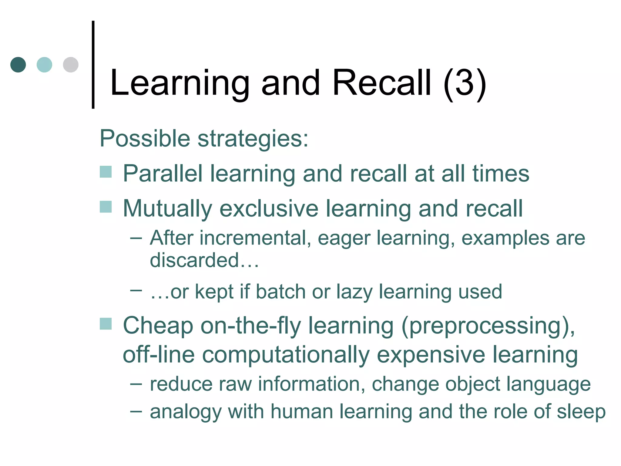 Learning and Recall  (3) Possible strategies: Parallel learning and recall at all times Mutually exclusive learning and recall  After incremental, eager learning, examples are discarded… … or kept if batch or lazy learning used   Cheap on-the-fly learning (preprocessing), off-line computationally expensive learning reduce raw information, change object language analogy with human learning and the role of sleep 