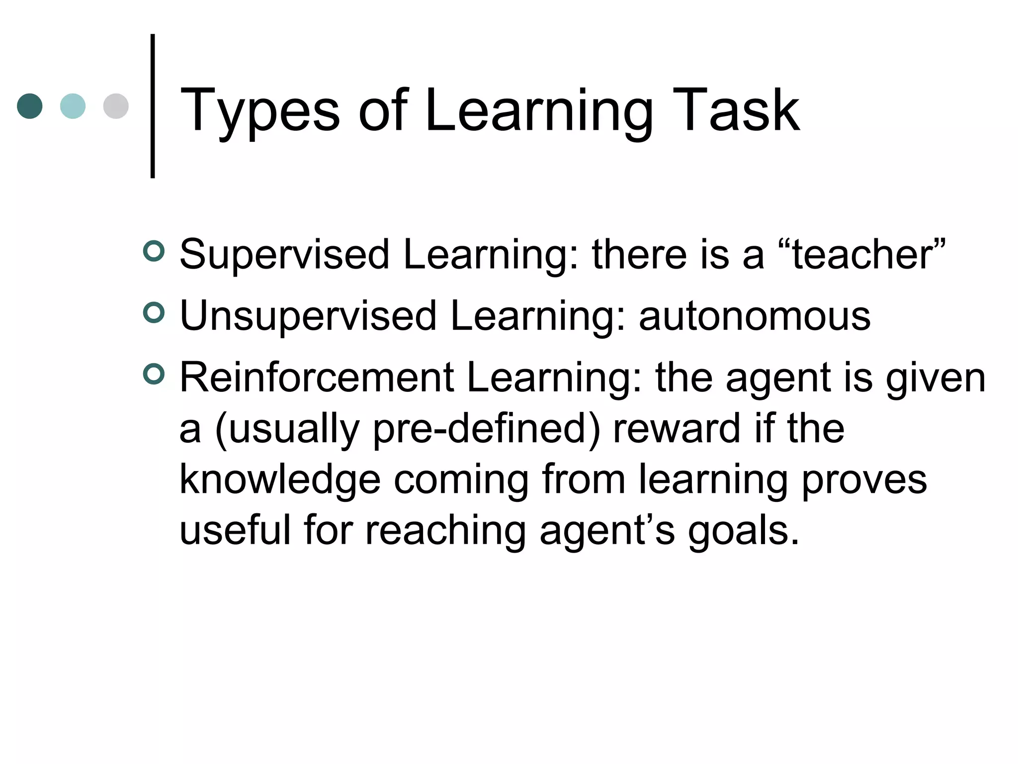 Types of Learning Task  Supervised Learning: there is a “teacher” Unsupervised Learning: autonomous Reinforcement Learning: the agent is given a (usually pre-defined) reward if the knowledge coming from learning proves useful for reaching agent’s goals. 