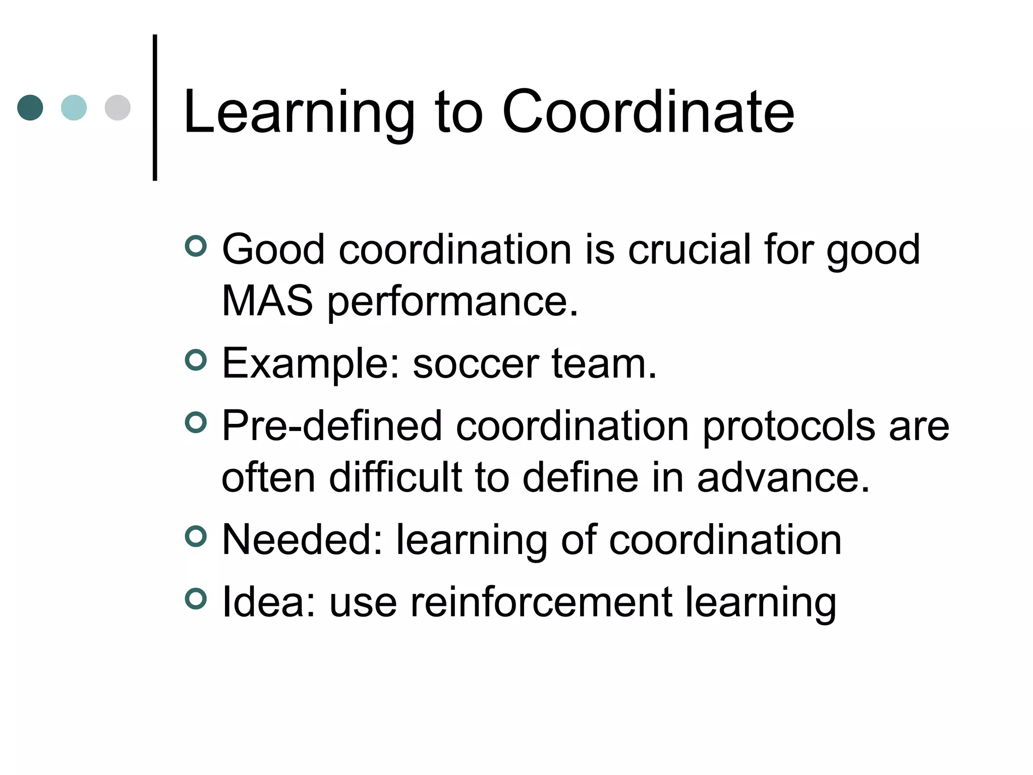 Learning to Coordinate Good coordination is crucial for good MAS performance. Example: soccer team.  Pre-defined coordination protocols are often difficult to define in advance. Needed: learning of coordination Idea: use reinforcement learning 