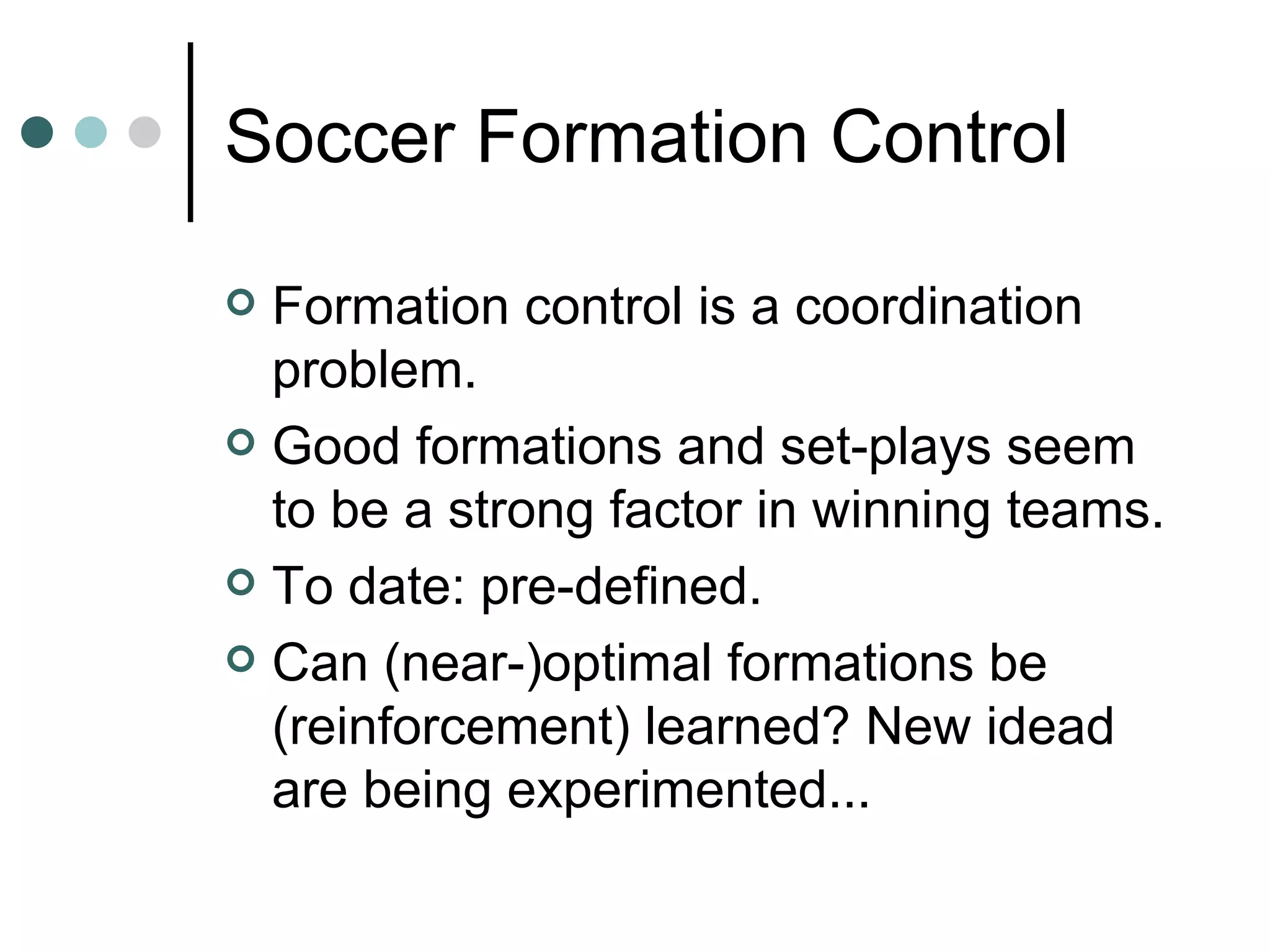 Soccer Formation Control Formation control is a coordination problem.  Good formations and set-plays seem to be a strong factor in winning teams.  To date: pre-defined. Can (near-)optimal formations be (reinforcement) learned? New idead are being experimented... 