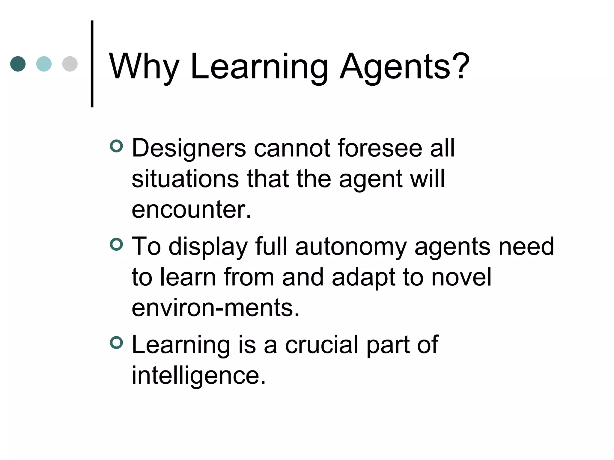 Why Learning Agents? Designers cannot foresee all situations that the agent will encounter.  To display full autonomy agents need to learn from and adapt to novel environ-ments.  Learning is a crucial part of intelligence.  