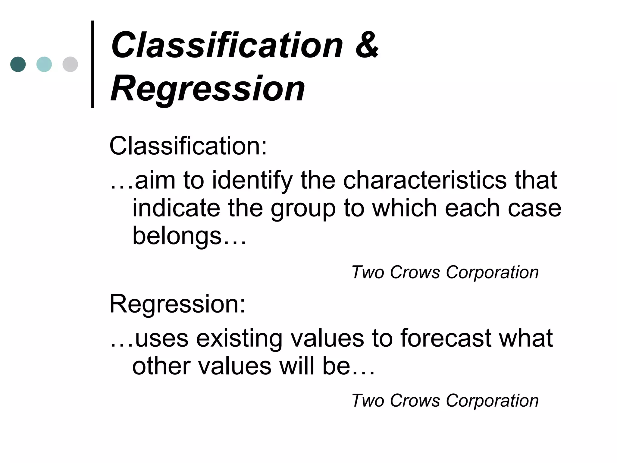 Classification & Regression Classification: … aim to identify the characteristics that indicate the group to which each case belongs… Two Crows Corporation   Regression: … uses existing values to forecast what other values will be… Two Crows Corporation 
