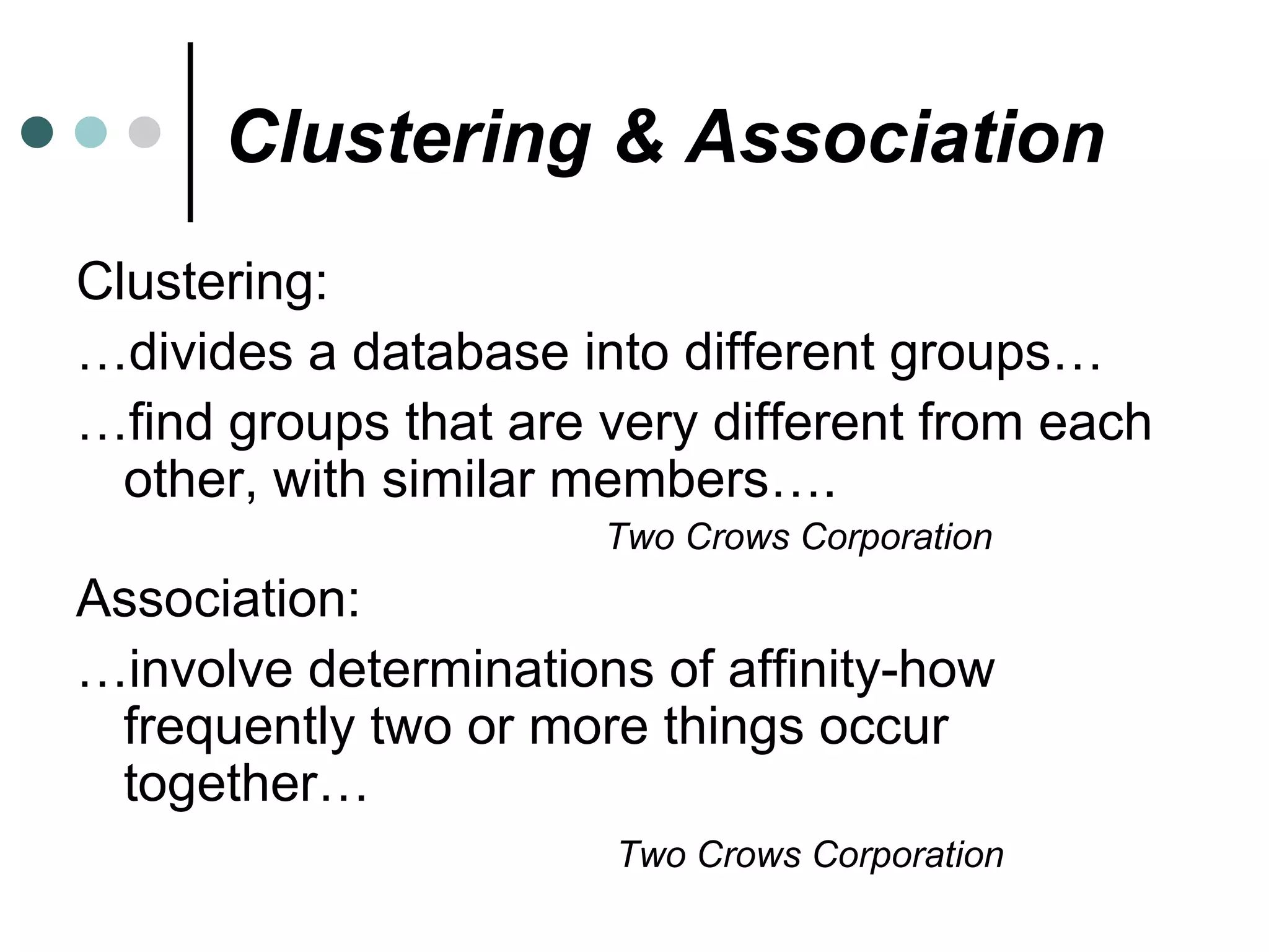 Clustering & Association Clustering: … divides a database into different groups… … find groups that are very different from each other, with similar members…. Two Crows Corporation Association: … involve determinations of affinity-how frequently two or more things occur together… Two Crows Corporation 