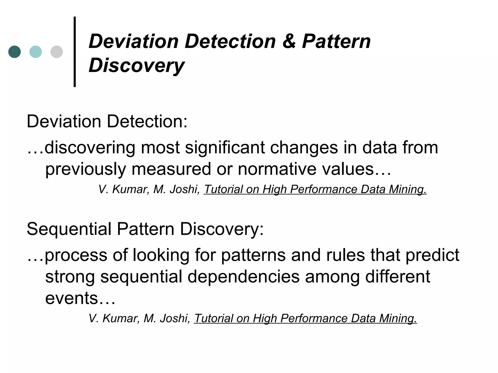 Deviation Detection & Pattern Discovery Deviation Detection: … discovering most significant changes in data from previously measured or normative values… V. Kumar, M. Joshi,  Tutorial on High Performance Data Mining. Sequential Pattern Discovery: … process of looking for patterns and rules that predict strong sequential dependencies among different events… V. Kumar, M. Joshi,  Tutorial on High Performance Data Mining. 