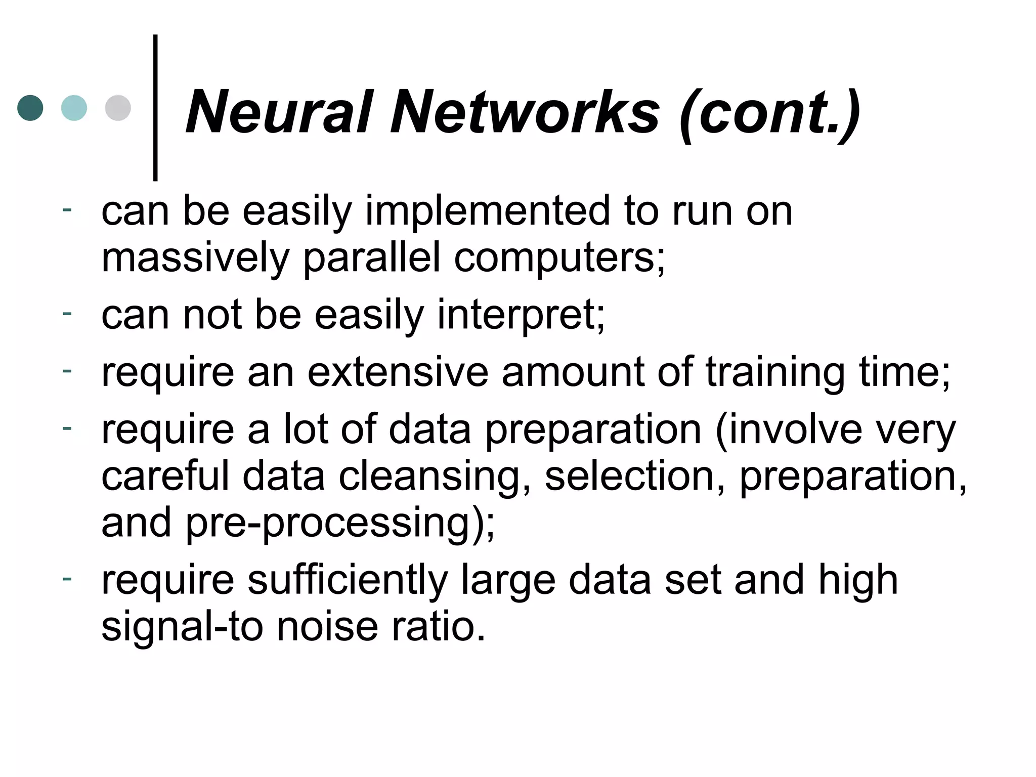 Neural Networks (cont.) can be easily implemented to run on massively parallel computers; can not be easily interpret; require an extensive amount of training time; require a lot of data preparation (involve very careful data cleansing, selection, preparation, and pre-processing); require sufficiently large data set and high signal-to noise ratio. 