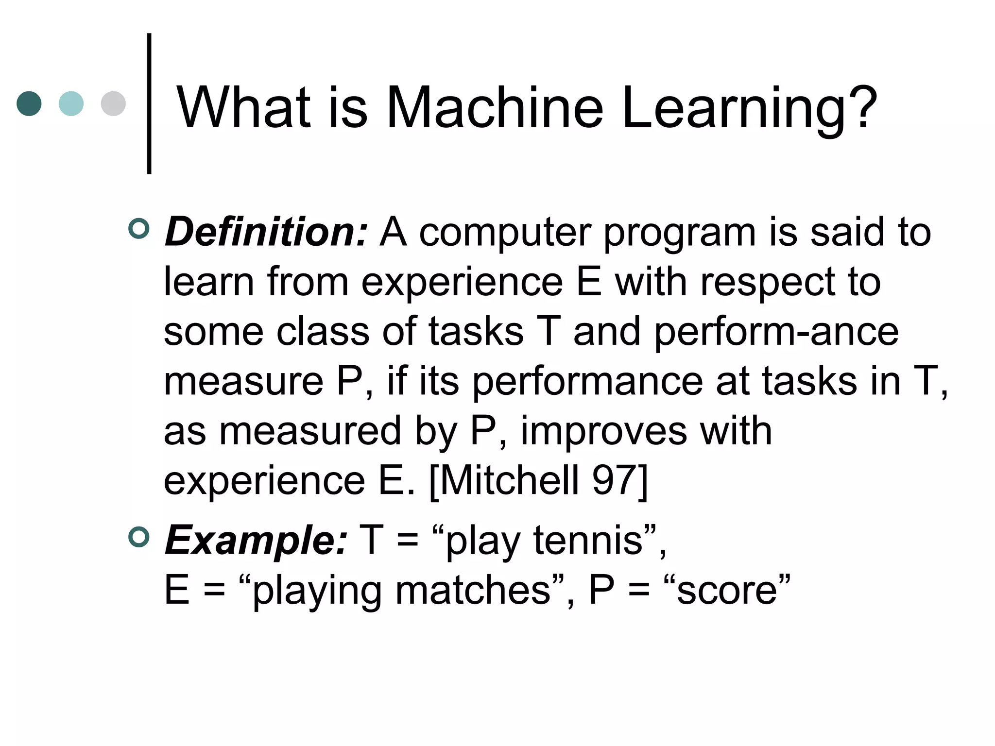 What is Machine Learning? Definition:  A computer program is said to learn from experience E with respect to some class of tasks T and perform-ance measure P, if its performance at tasks in T, as measured by P, improves with experience E. [Mitchell 97] Example:  T = “play tennis”,  E = “playing matches”, P = “score” 