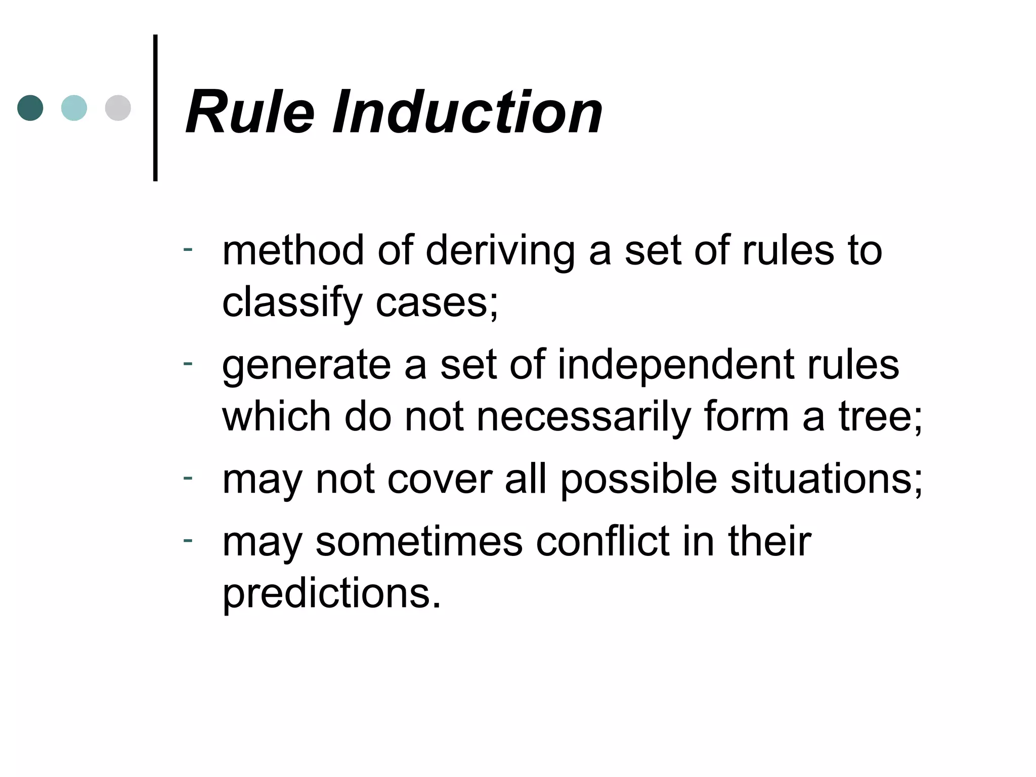 Rule Induction method of deriving a set of rules to classify cases; generate a set of independent rules which do not necessarily form a tree; may not cover all possible situations; may sometimes conflict in their predictions. 