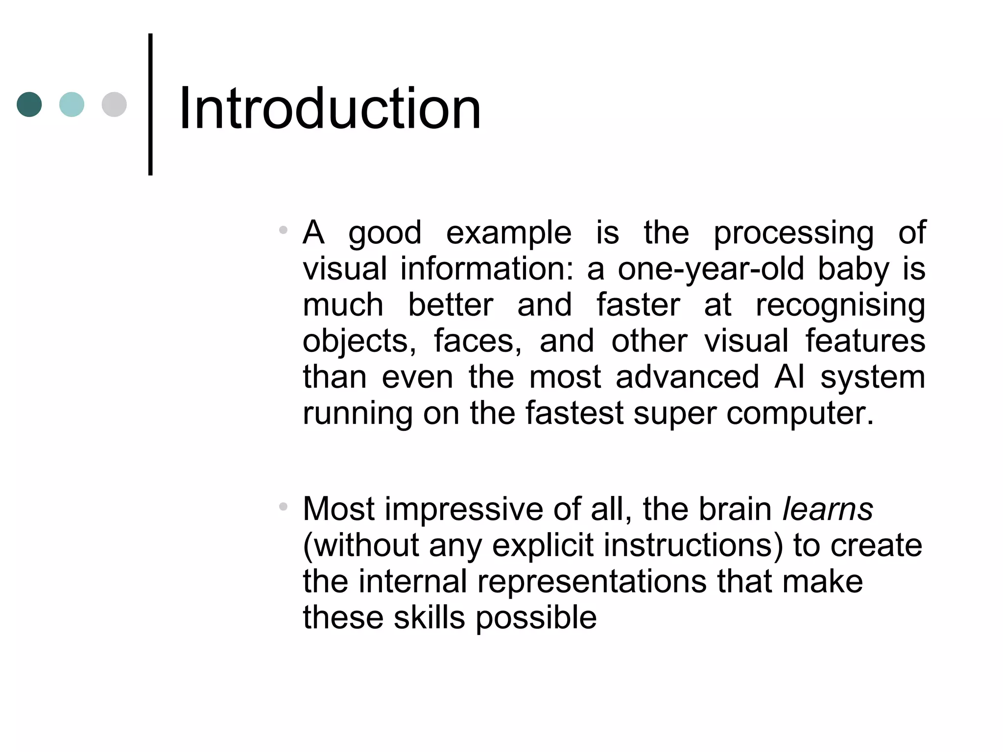 Introduction A good example is the processing of visual information: a one-year-old baby is much better and faster at recognising objects, faces, and other visual features than even the most advanced AI system running on the fastest super computer.    Most impressive of all, the brain  learns  (without any explicit instructions) to create the internal representations that make these skills possible 
