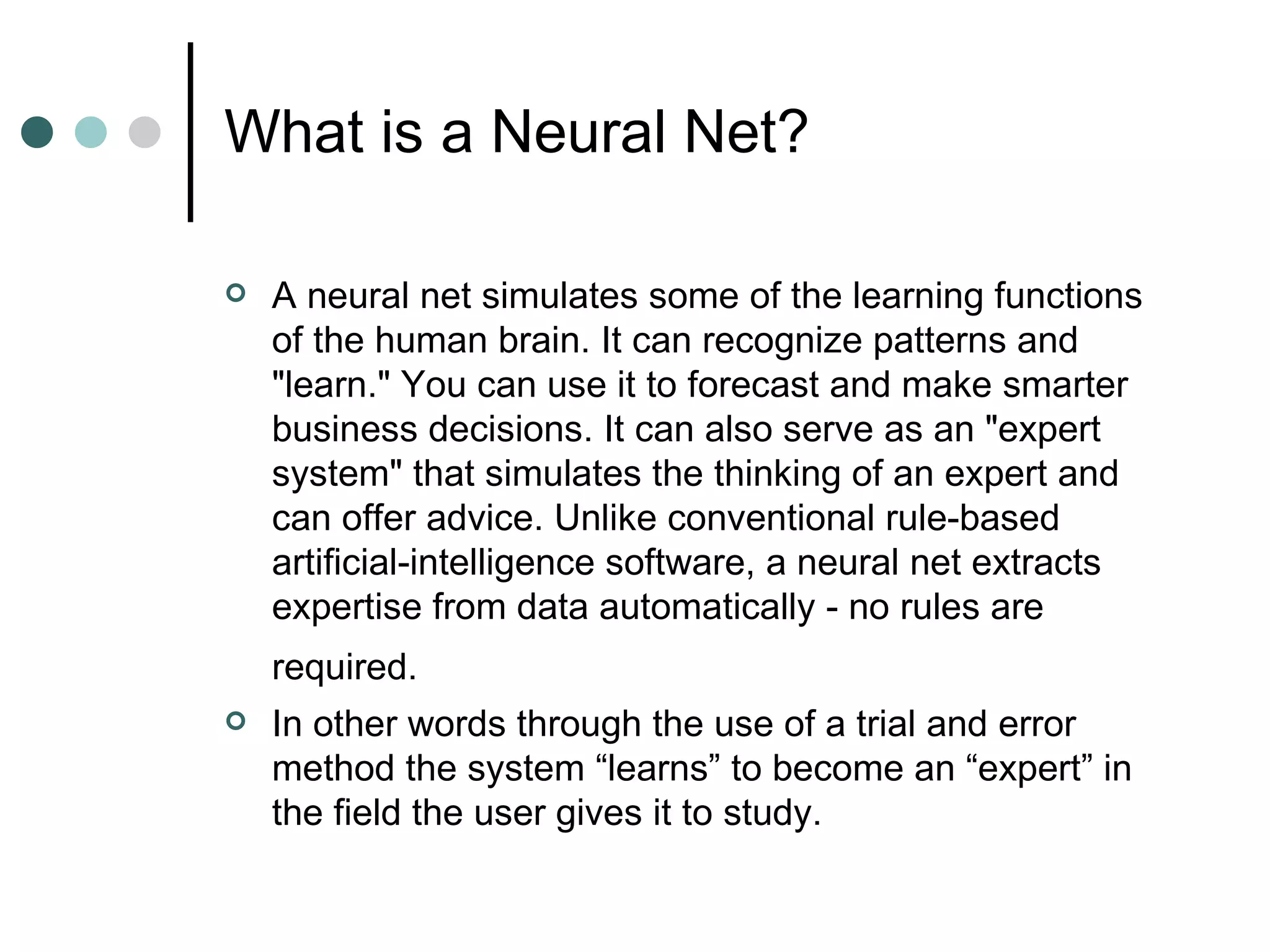What is a Neural Net? A neural net simulates some of the learning functions of the human brain. It can recognize patterns and &quot;learn.&quot; You can use it to forecast and make smarter business decisions. It can also serve as an &quot;expert system&quot; that simulates the thinking of an expert and can offer advice. Unlike conventional rule-based artificial-intelligence software, a neural net extracts expertise from data automatically - no rules are required.   In other words through the use of a trial and error method the system “learns” to become an “expert” in the field the user gives it to study. 