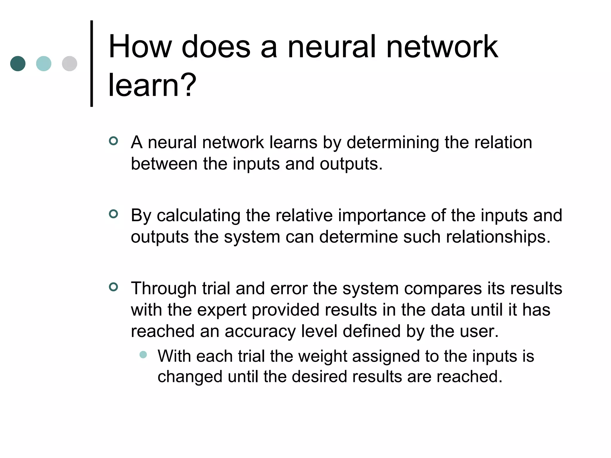 How does a neural network learn? A neural network learns by determining the relation between the inputs and outputs. By calculating the relative importance of the inputs and outputs the system can determine such relationships. Through trial and error the system compares its results with the expert provided results in the data until it has reached an accuracy level defined by the user. With each trial the weight assigned to the inputs is changed until the desired results are reached. 