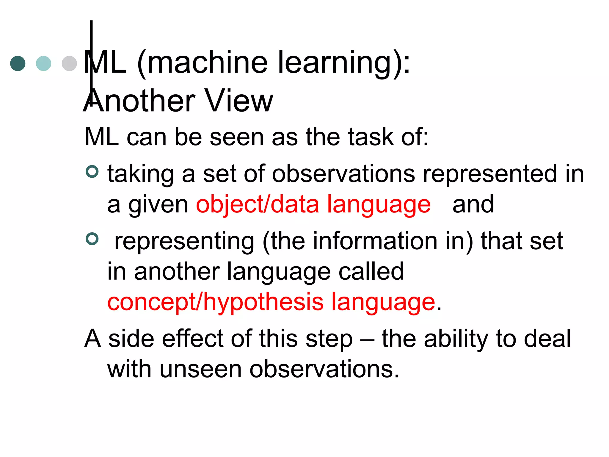 ML (machine learning):  Another View ML can be seen as the task of: taking a set of observations represented in a given  object/data language   and representing (the information in) that set in another language called  concept/hypothesis language . A side effect of this step – the ability to deal with unseen observations. 