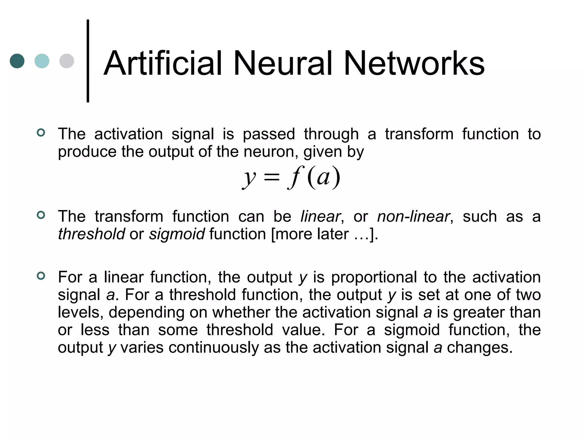 Artificial Neural Networks   The activation signal is passed through a transform function to produce the output of the neuron, given by    The transform function can be  linear , or  non-linear , such as a  threshold  or  sigmoid  function [more later …].    For a linear function, the output  y  is proportional to the activation signal  a . For a threshold function, the output  y  is set at one of two levels, depending on whether the activation signal  a  is greater than or less than some threshold value. For a sigmoid function, the output  y  varies continuously as the activation signal  a  changes. 