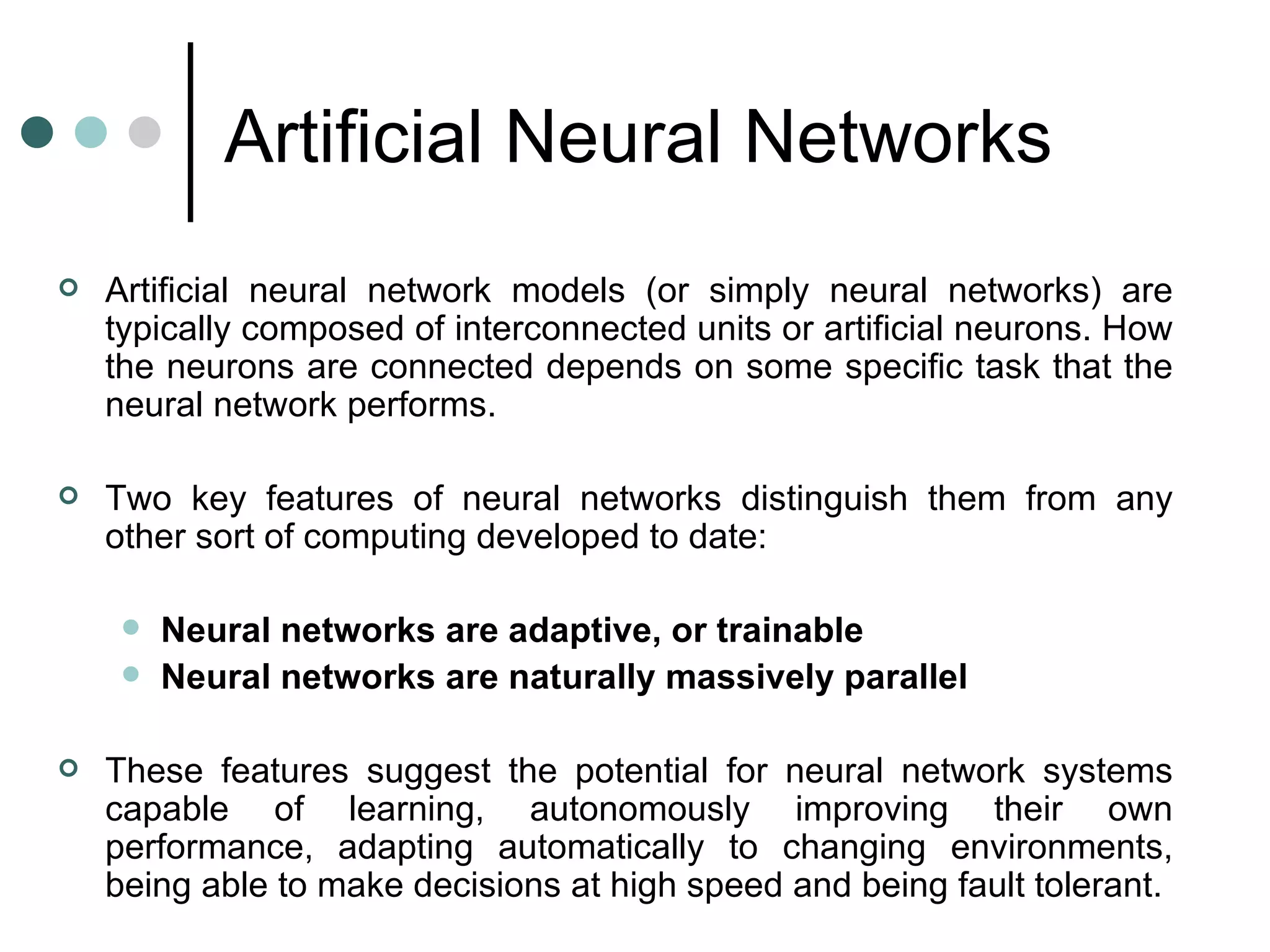 Artificial Neural Networks   Artificial neural network models (or simply neural networks) are typically composed of interconnected units or artificial neurons. How the neurons are connected depends on some specific task that the neural network performs.    Two key features of neural networks distinguish them from any other sort of computing developed to date: Neural networks are adaptive, or trainable   Neural networks are naturally massively parallel   These features suggest the potential for neural network systems capable of learning, autonomously improving their own performance, adapting automatically to changing environments, being able to make decisions at high speed and being fault tolerant.  