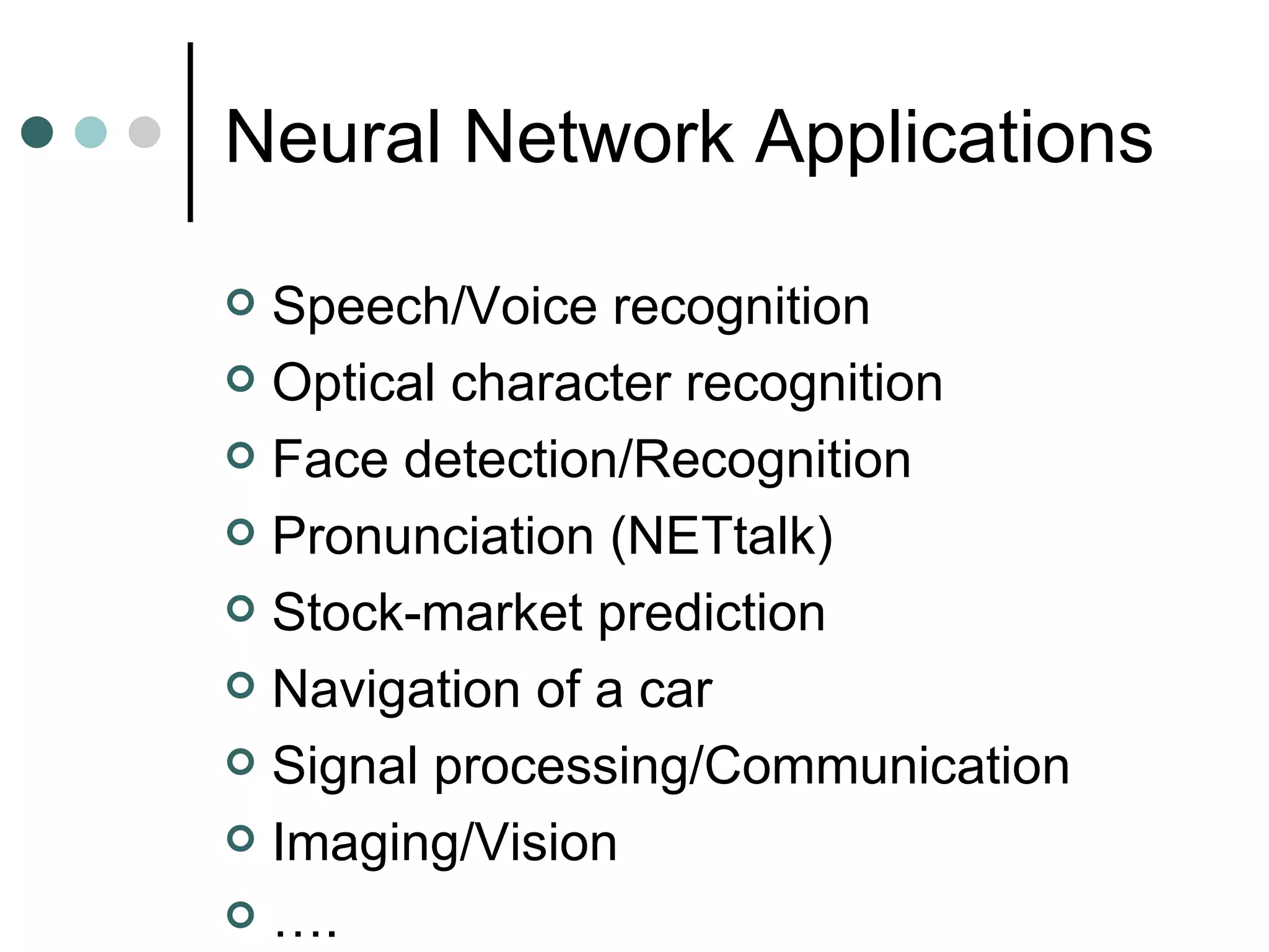 Neural Network Applications Speech/Voice recognition Optical character recognition Face detection/Recognition Pronunciation (NETtalk) Stock-market prediction Navigation of a car Signal processing/Communication Imaging/Vision … . 