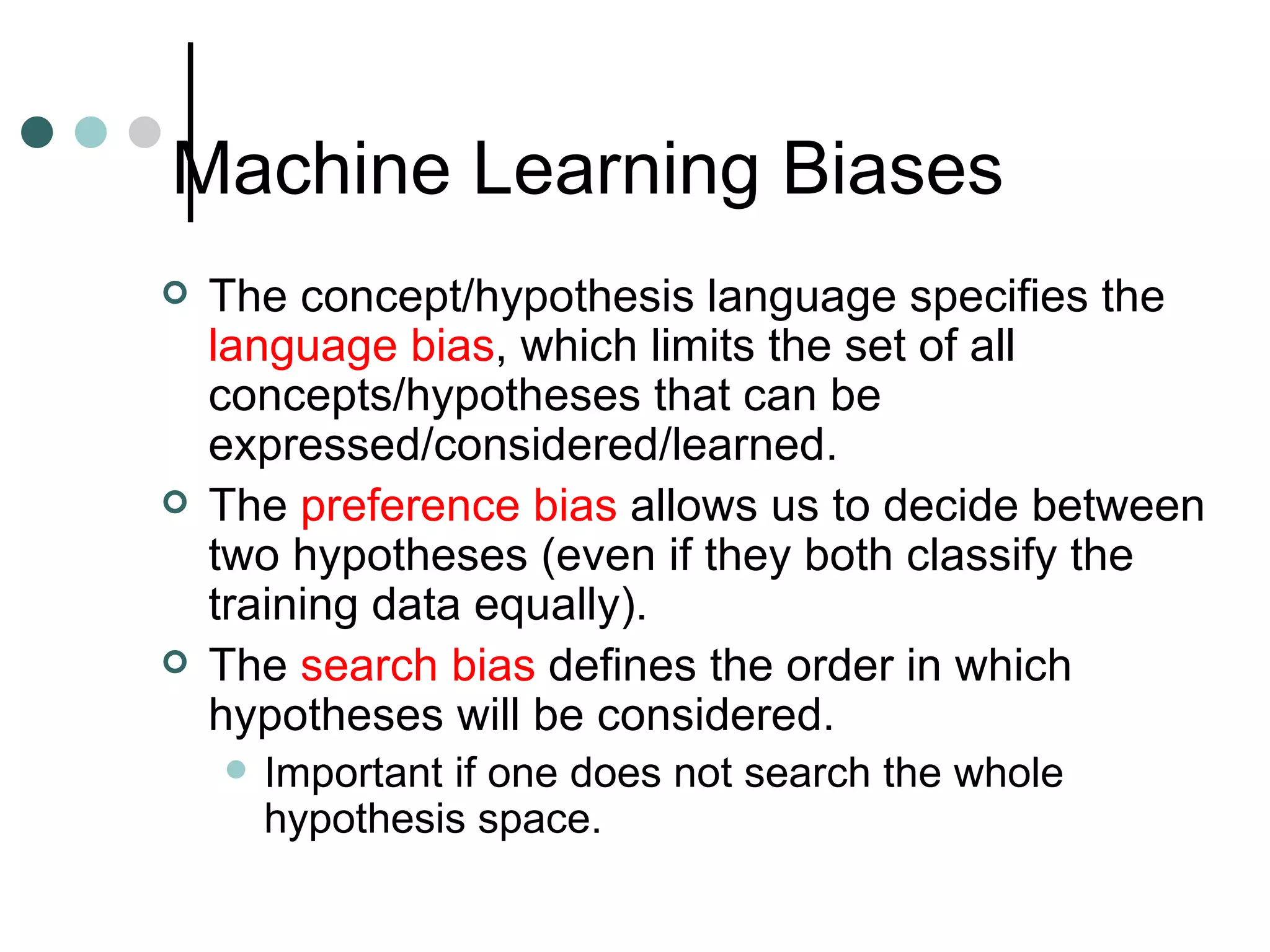 Machine Learning Biases The concept/hypothesis language specifies the  language bias , which limits the set of all concepts/hypotheses that can be expressed/considered/learned. The  preference bias  allows us to decide between two hypotheses (even if they both classify the training data equally). The  search bias  defines the order in which hypotheses will be considered. Important if one does not search the whole hypothesis space. 