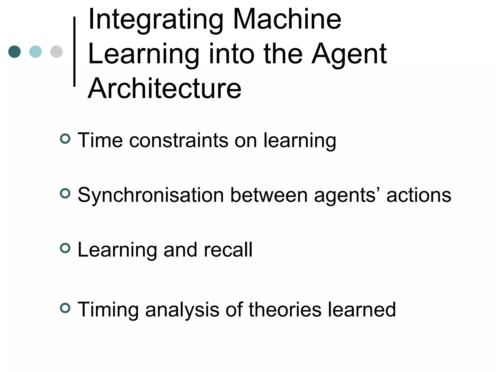 Integrating Machine Learning into the Agent Architecture Time constraints on learning Synchronisation between agents’ actions Learning and  r ecall Timing analysis of theories learned 