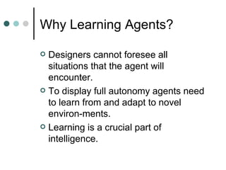 Why Learning Agents? <ul><li>Designers cannot foresee all situations that the agent will encounter.  </li></ul><ul><li>To ...
