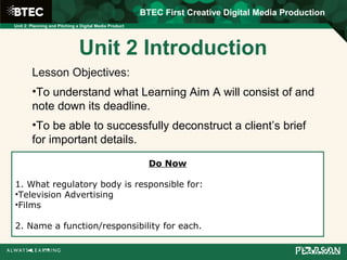 BTEC First Creative Digital Media Production
Unit 2: Planning and Pitching a Digital Media Product
Unit 2 Introduction
Lesson Objectives:
•To understand what Learning Aim A will consist of and
note down its deadline.
•To be able to successfully deconstruct a client’s brief
for important details.
Do Now
1. What regulatory body is responsible for:
•Television Advertising
•Films
2. Name a function/responsibility for each.
 