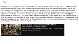 The official trailer dropped at the super bowl 2018 which was February 4th(219 million views, box office- $2.048 billion)which is
the most popular event in America and is shown on national television The trailer was released 2 month before the film was
meant to be released however for the past 10 years marvel have teased this movie in post credit scenes and within films by
referencing the characters. The reason it was released 2 month before the film was released was to give the audience time to
watch the trailer before the actual movie came out, hoping it will excite/encourage them to see the movie. major pop in
publicity came at Disney’s 2017 D23 event, where the cast appeared and shared details about the upcoming movie. A
sizzle reel of early footage showed off some of what fans could expect, including Captain America’s status as the story
picks up, the addition of new villains fighting for Thanos and more. Later on EW announced it would offer a collectible book
containing all of its Infinity War-related coverage and more.
Trailers
 