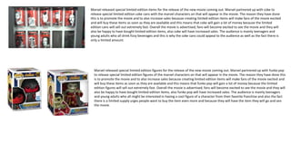 Marvel released special limited edition items for the release of the new movie coming out. Marvel partnered up with coke to
release special limited edition coke cans with the marvel characters on that will appear in the movie. The reason they have done
this is to promote the movie and to also increase sales because creating limited edition items will make fans of the movie excited
and will buy these items as soon as they are available and this means that coke will gain a lot of money because the limited
edition cans will sell out extremely fast. Overall the movie is advertised, fans will become excited to see the movie and they will
also be happy to have bought limited edition items, also coke will have increased sales. The audience is mainly teenagers and
young adults who all drink fizzy beverages and this is why the coke cans could appeal to the audience as well as the fact there is
only a limited amount.
Marvel released special limited edition figures for the release of the new movie coming out. Marvel partnered up with funko pop
to release special limited edition figures of the marvel characters on that will appear in the movie. The reason they have done this
is to promote the movie and to also increase sales because creating limited edition items will make fans of the movie excited and
will buy these items as soon as they are available and this means that funko pop will gain a lot of money because the limited
edition figures will sell out extremely fast. Overall the movie is advertised, fans will become excited to see the movie and they will
also be happy to have bought limited edition items, also funko pop will have increased sales. The audience is mainly teenagers
and young adults who all might be interested in having a cool figure of a character from their favorite franchise and also the fact
there is a limited supply urges people want to buy the item even more and because they will have the item they will go and see
the movie.
 