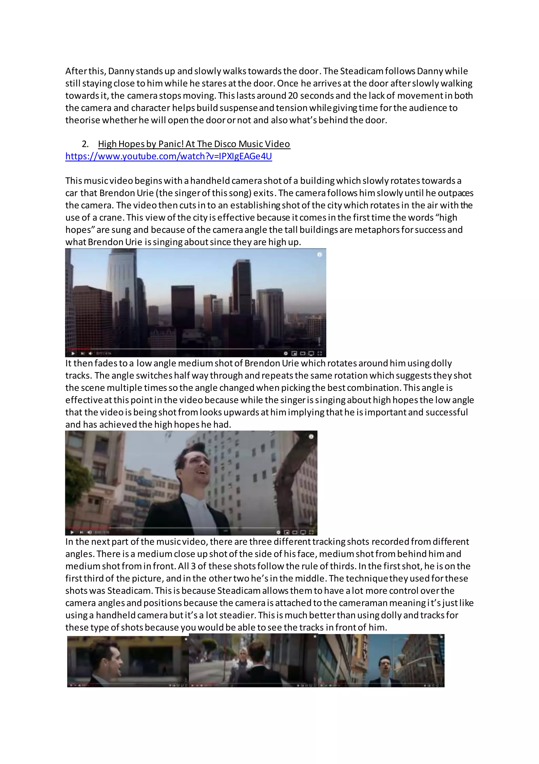 Afterthis,Dannystandsup andslowlywalkstowardsthe door.The SteadicamfollowsDannywhile
still stayingclose tohimwhile he staresatthe door.Once he arrivesat the door afterslowlywalking
towardsit,the camerastopsmoving.Thislastsaround20 secondsand the lackof movementinboth
the camera and character helpsbuildsuspenseandtensionwhilegivingtime forthe audience to
theorise whetherhe will openthe doorornot and alsowhat’sbehindthe door.
2. HighHopesby Panic!At The Disco Music Video
https://www.youtube.com/watch?v=IPXIgEAGe4U
Thismusicvideobeginswithahandheldcamerashotof a buildingwhichslowlyrotatestowardsa
car that BrendonUrie (the singerof thissong) exits.The camerafollowshimslowlyuntil he outpaces
the camera. The videothencutsinto an establishingshotof the citywhichrotatesin the air withthe
use of a crane.This viewof the cityiseffective because itcomesinthe firsttime the words“high
hopes”are sung and because of the cameraangle the tall buildingsare metaphorsforsuccessand
whatBrendonUrie issingingaboutsince theyare highup.
It thenfadestoa lowangle mediumshotof BrendonUrie whichrotatesaroundhimusingdolly
tracks. The angle switcheshalf waythroughandrepeatsthe same rotationwhichsuggeststheyshot
the scene multiple timessothe angle changedwhenpickingthe bestcombination.Thisangle is
effectiveatthispointinthe videobecause while the singerissingingabouthighhopesthe low angle
that the videoisbeingshotfromlooksupwardsathimimplyingthathe isimportantand successful
and has achievedthe highhopeshe had.
In the nextpart of the musicvideo,there are three differenttrackingshots recordedfromdifferent
angles.There isa mediumclose upshotof the side of hisface,mediumshotfrombehindhimand
mediumshotfrominfront.All 3 of these shotsfollow the rule of thirds.Inthe firstshot,he isonthe
firstthirdof the picture, andinthe othertwohe’sinthe middle.The techniquetheyusedforthese
shotswas Steadicam.Thisisbecause Steadicamallowsthemtohave alot more control overthe
camera anglesandpositionsbecause the cameraisattachedtothe cameramanmeaningit’sjustlike
usinga handheldcamerabutit’sa lot steadier.Thisismuchbetterthanusingdollyandtracksfor
these type of shotsbecause youwouldbe able tosee the tracks infrontof him.
 