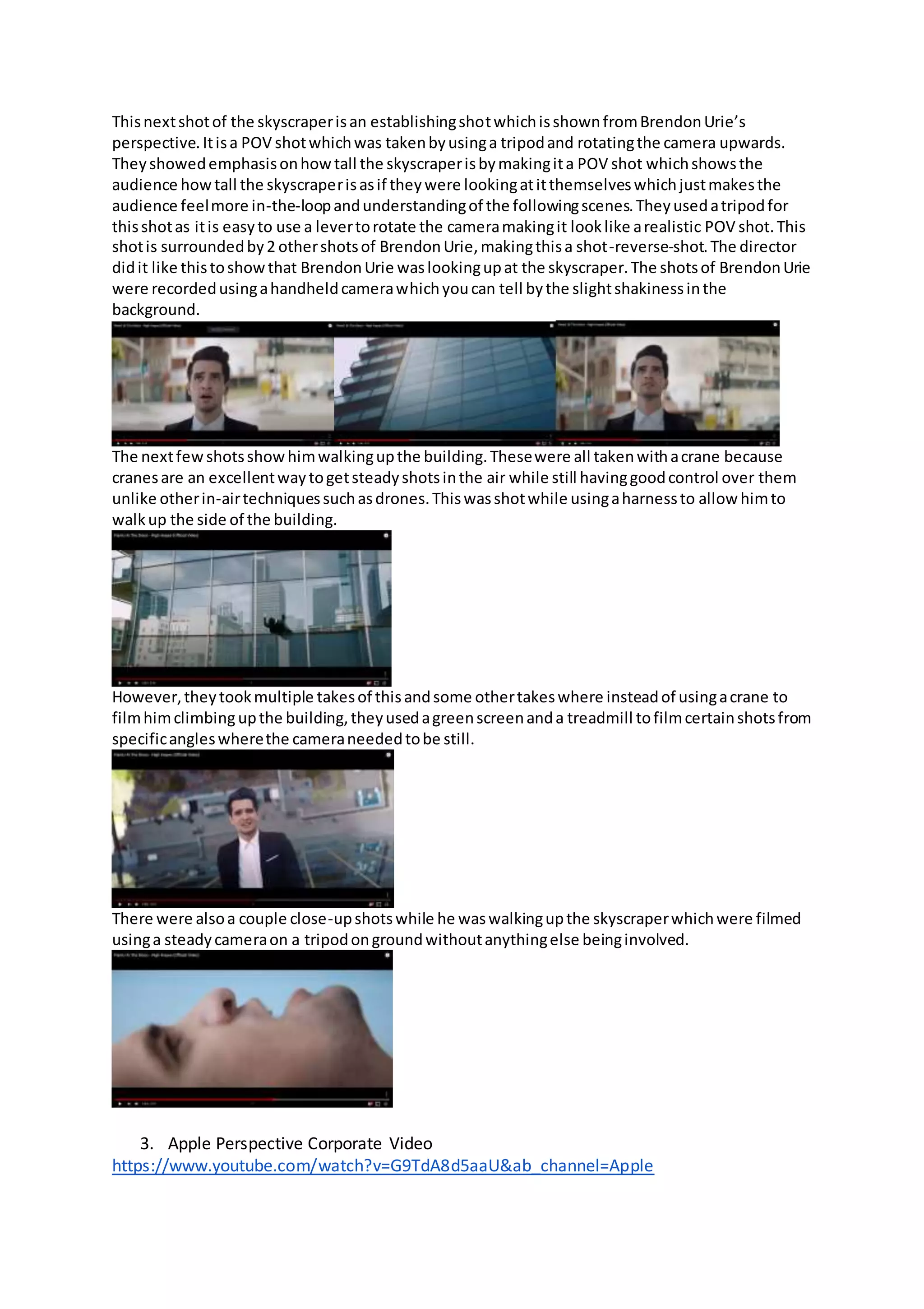 Thisnextshotof the skyscraperisan establishingshotwhichisshownfromBrendonUrie’s
perspective.Itisa POV shotwhichwas takenbyusinga tripodand rotatingthe camera upwards.
Theyshowedemphasisonhowtall the skyscraperisbymakingita POV shot whichshowsthe
audience howtall the skyscraperisasif theywere lookingatitthemselveswhichjustmakesthe
audience feelmore in-the-loopandunderstandingof the followingscenes.Theyusedatripodfor
thisshotas itis easyto use a levertorotate the cameramakingit looklike arealistic POV shot.This
shotis surroundedby2 othershotsof BrendonUrie,makingthisa shot-reverse-shot.The director
didit like thistoshowthat BrendonUrie waslookingupat the skyscraper.The shotsof BrendonUrie
were recordedusingahandheldcamerawhichyoucan tell bythe slightshakinessinthe
background.
The nextfewshotsshowhimwalkingupthe building.Thesewere all takenwithacrane because
cranesare an excellentwaytogetsteadyshotsinthe air while still havinggoodcontrol over them
unlike otherin-airtechniquessuchasdrones.Thiswasshotwhile usingaharnessto allow himto
walkup the side of the building.
However,theytookmultiple takesof thisandsome othertakeswhere insteadof usingacrane to
filmhimclimbingupthe building,theyusedagreenscreenanda treadmill tofilmcertainshotsfrom
specificangleswherethe cameraneededtobe still.
There were alsoa couple close-upshotswhile he waswalkingupthe skyscraperwhichwere filmed
usinga steadycameraon a tripodongroundwithoutanythingelse beinginvolved.
3. Apple Perspective Corporate Video
https://www.youtube.com/watch?v=G9TdA8d5aaU&ab_channel=Apple
 