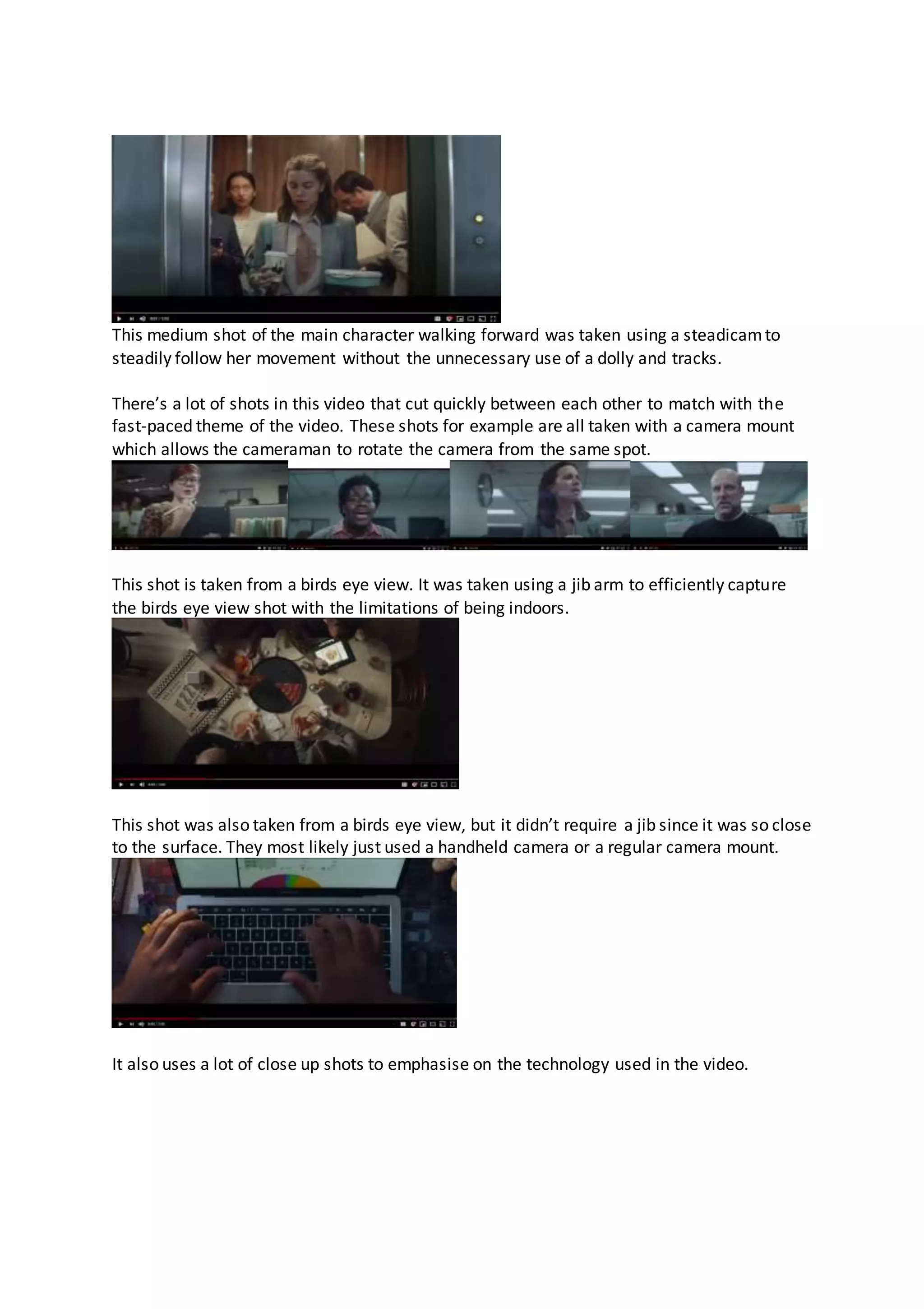 This medium shot of the main character walking forward was taken using a steadicamto
steadily follow her movement without the unnecessary use of a dolly and tracks.
There’s a lot of shots in this video that cut quickly between each other to match with the
fast-paced theme of the video. These shots for example are all taken with a camera mount
which allows the cameraman to rotate the camera from the same spot.
This shot is taken from a birds eye view. It was taken using a jib arm to efficiently capture
the birds eye view shot with the limitations of being indoors.
This shot was also taken from a birds eye view, but it didn’t require a jib since it was so close
to the surface. They most likely just used a handheld camera or a regular camera mount.
It also uses a lot of close up shots to emphasise on the technology used in the video.
 