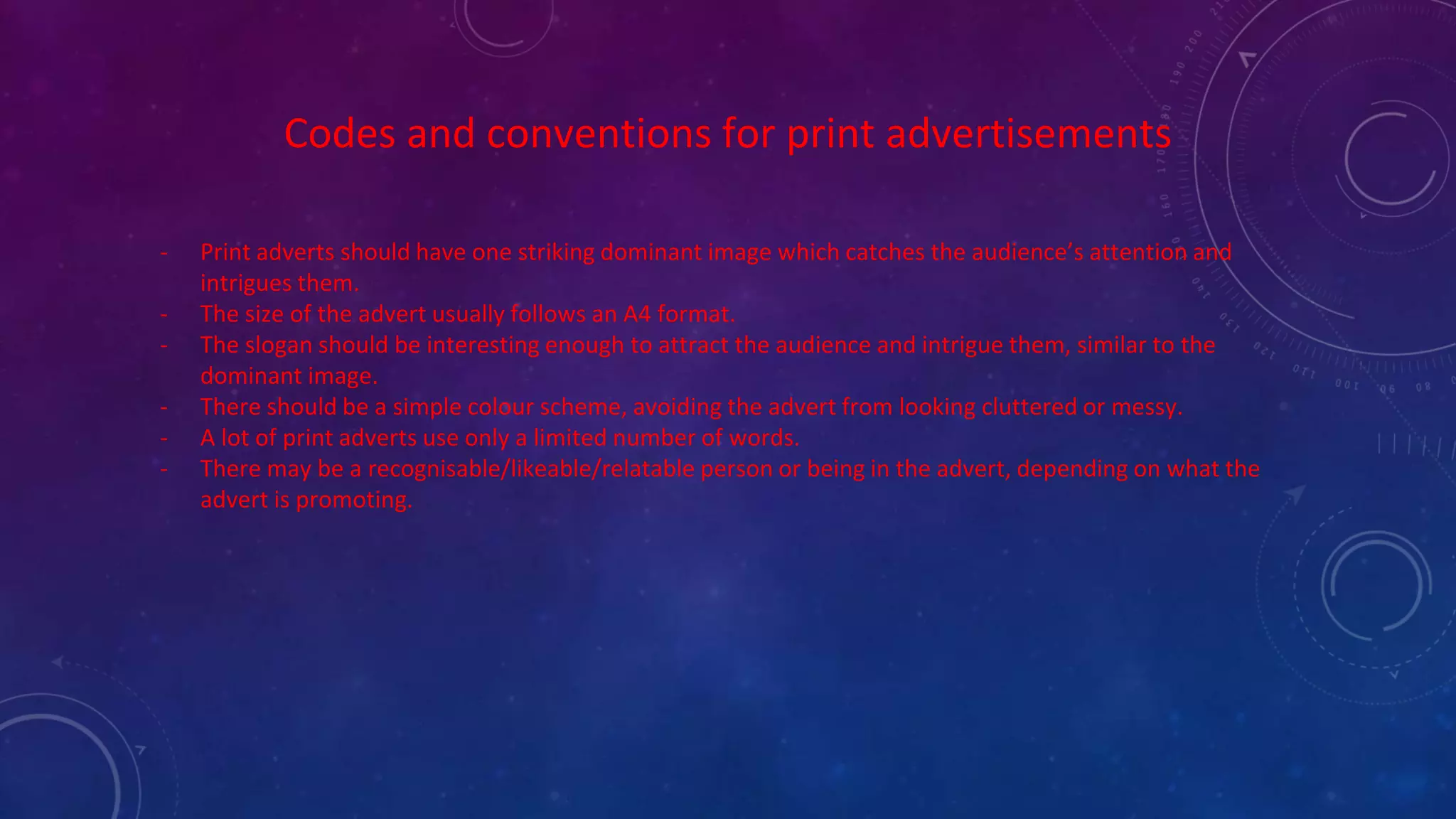 Codes and conventions for print advertisements
- Print adverts should have one striking dominant image which catches the audience’s attention and
intrigues them.
- The size of the advert usually follows an A4 format.
- The slogan should be interesting enough to attract the audience and intrigue them, similar to the
dominant image.
- There should be a simple colour scheme, avoiding the advert from looking cluttered or messy.
- A lot of print adverts use only a limited number of words.
- There may be a recognisable/likeable/relatable person or being in the advert, depending on what the
advert is promoting.
 