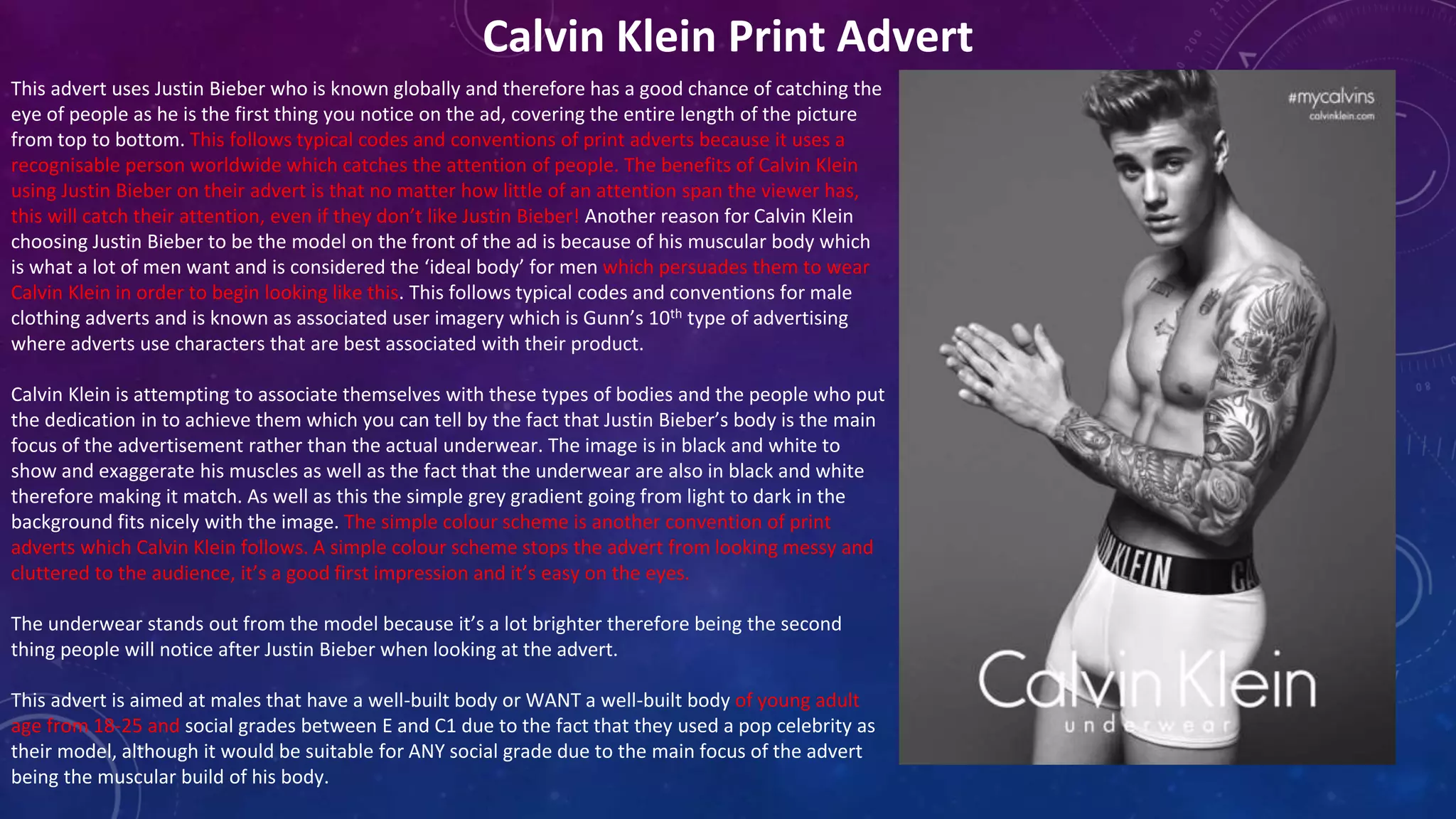 Calvin Klein Print Advert
This advert uses Justin Bieber who is known globally and therefore has a good chance of catching the
eye of people as he is the first thing you notice on the ad, covering the entire length of the picture
from top to bottom. This follows typical codes and conventions of print adverts because it uses a
recognisable person worldwide which catches the attention of people. The benefits of Calvin Klein
using Justin Bieber on their advert is that no matter how little of an attention span the viewer has,
this will catch their attention, even if they don’t like Justin Bieber! Another reason for Calvin Klein
choosing Justin Bieber to be the model on the front of the ad is because of his muscular body which
is what a lot of men want and is considered the ‘ideal body’ for men which persuades them to wear
Calvin Klein in order to begin looking like this. This follows typical codes and conventions for male
clothing adverts and is known as associated user imagery which is Gunn’s 10th type of advertising
where adverts use characters that are best associated with their product.
Calvin Klein is attempting to associate themselves with these types of bodies and the people who put
the dedication in to achieve them which you can tell by the fact that Justin Bieber’s body is the main
focus of the advertisement rather than the actual underwear. The image is in black and white to
show and exaggerate his muscles as well as the fact that the underwear are also in black and white
therefore making it match. As well as this the simple grey gradient going from light to dark in the
background fits nicely with the image. The simple colour scheme is another convention of print
adverts which Calvin Klein follows. A simple colour scheme stops the advert from looking messy and
cluttered to the audience, it’s a good first impression and it’s easy on the eyes.
The underwear stands out from the model because it’s a lot brighter therefore being the second
thing people will notice after Justin Bieber when looking at the advert.
This advert is aimed at males that have a well-built body or WANT a well-built body of young adult
age from 18-25 and social grades between E and C1 due to the fact that they used a pop celebrity as
their model, although it would be suitable for ANY social grade due to the main focus of the advert
being the muscular build of his body.
 