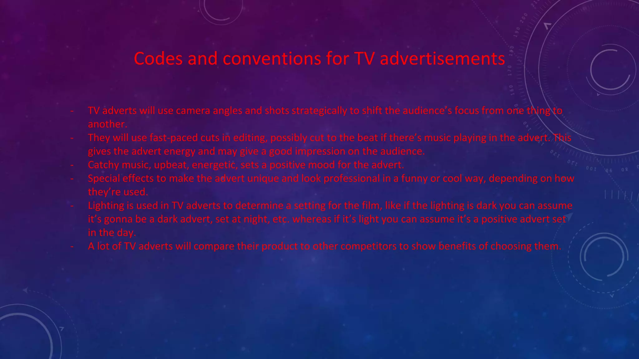 Codes and conventions for TV advertisements
- TV adverts will use camera angles and shots strategically to shift the audience’s focus from one thing to
another.
- They will use fast-paced cuts in editing, possibly cut to the beat if there’s music playing in the advert. This
gives the advert energy and may give a good impression on the audience.
- Catchy music, upbeat, energetic, sets a positive mood for the advert.
- Special effects to make the advert unique and look professional in a funny or cool way, depending on how
they’re used.
- Lighting is used in TV adverts to determine a setting for the film, like if the lighting is dark you can assume
it’s gonna be a dark advert, set at night, etc. whereas if it’s light you can assume it’s a positive advert set
in the day.
- A lot of TV adverts will compare their product to other competitors to show benefits of choosing them.
 