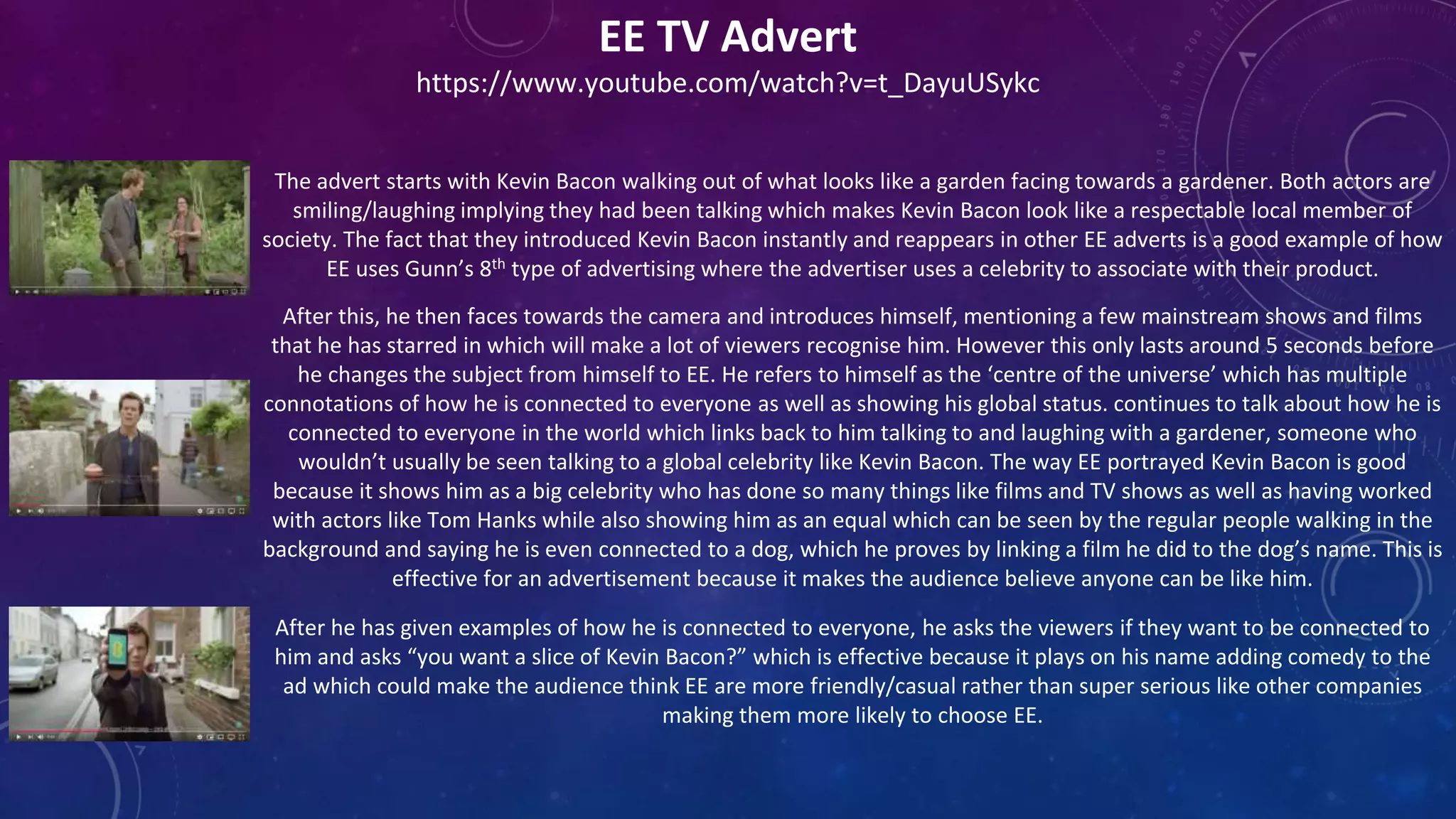 EE TV Advert
https://www.youtube.com/watch?v=t_DayuUSykc
The advert starts with Kevin Bacon walking out of what looks like a garden facing towards a gardener. Both actors are
smiling/laughing implying they had been talking which makes Kevin Bacon look like a respectable local member of
society. The fact that they introduced Kevin Bacon instantly and reappears in other EE adverts is a good example of how
EE uses Gunn’s 8th type of advertising where the advertiser uses a celebrity to associate with their product.
After this, he then faces towards the camera and introduces himself, mentioning a few mainstream shows and films
that he has starred in which will make a lot of viewers recognise him. However this only lasts around 5 seconds before
he changes the subject from himself to EE. He refers to himself as the ‘centre of the universe’ which has multiple
connotations of how he is connected to everyone as well as showing his global status. continues to talk about how he is
connected to everyone in the world which links back to him talking to and laughing with a gardener, someone who
wouldn’t usually be seen talking to a global celebrity like Kevin Bacon. The way EE portrayed Kevin Bacon is good
because it shows him as a big celebrity who has done so many things like films and TV shows as well as having worked
with actors like Tom Hanks while also showing him as an equal which can be seen by the regular people walking in the
background and saying he is even connected to a dog, which he proves by linking a film he did to the dog’s name. This is
effective for an advertisement because it makes the audience believe anyone can be like him.
After he has given examples of how he is connected to everyone, he asks the viewers if they want to be connected to
him and asks “you want a slice of Kevin Bacon?” which is effective because it plays on his name adding comedy to the
ad which could make the audience think EE are more friendly/casual rather than super serious like other companies
making them more likely to choose EE.
 