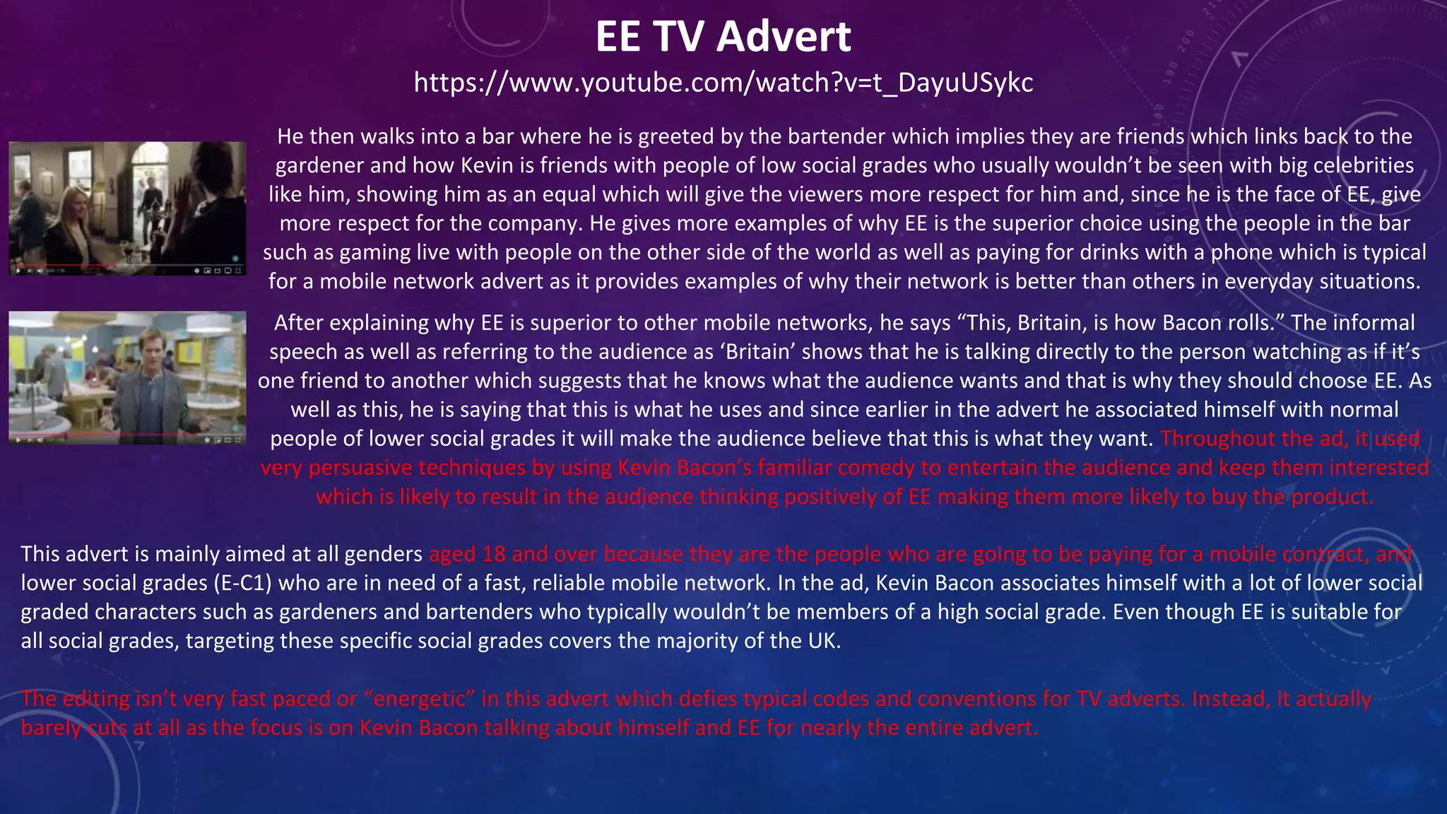 EE TV Advert
https://www.youtube.com/watch?v=t_DayuUSykc
He then walks into a bar where he is greeted by the bartender which implies they are friends which links back to the
gardener and how Kevin is friends with people of low social grades who usually wouldn’t be seen with big celebrities
like him, showing him as an equal which will give the viewers more respect for him and, since he is the face of EE, give
more respect for the company. He gives more examples of why EE is the superior choice using the people in the bar
such as gaming live with people on the other side of the world as well as paying for drinks with a phone which is typical
for a mobile network advert as it provides examples of why their network is better than others in everyday situations.
After explaining why EE is superior to other mobile networks, he says “This, Britain, is how Bacon rolls.” The informal
speech as well as referring to the audience as ‘Britain’ shows that he is talking directly to the person watching as if it’s
one friend to another which suggests that he knows what the audience wants and that is why they should choose EE. As
well as this, he is saying that this is what he uses and since earlier in the advert he associated himself with normal
people of lower social grades it will make the audience believe that this is what they want. Throughout the ad, it used
very persuasive techniques by using Kevin Bacon’s familiar comedy to entertain the audience and keep them interested
which is likely to result in the audience thinking positively of EE making them more likely to buy the product.
This advert is mainly aimed at all genders aged 18 and over because they are the people who are going to be paying for a mobile contract, and
lower social grades (E-C1) who are in need of a fast, reliable mobile network. In the ad, Kevin Bacon associates himself with a lot of lower social
graded characters such as gardeners and bartenders who typically wouldn’t be members of a high social grade. Even though EE is suitable for
all social grades, targeting these specific social grades covers the majority of the UK.
The editing isn’t very fast paced or “energetic” in this advert which defies typical codes and conventions for TV adverts. Instead, it actually
barely cuts at all as the focus is on Kevin Bacon talking about himself and EE for nearly the entire advert.
 