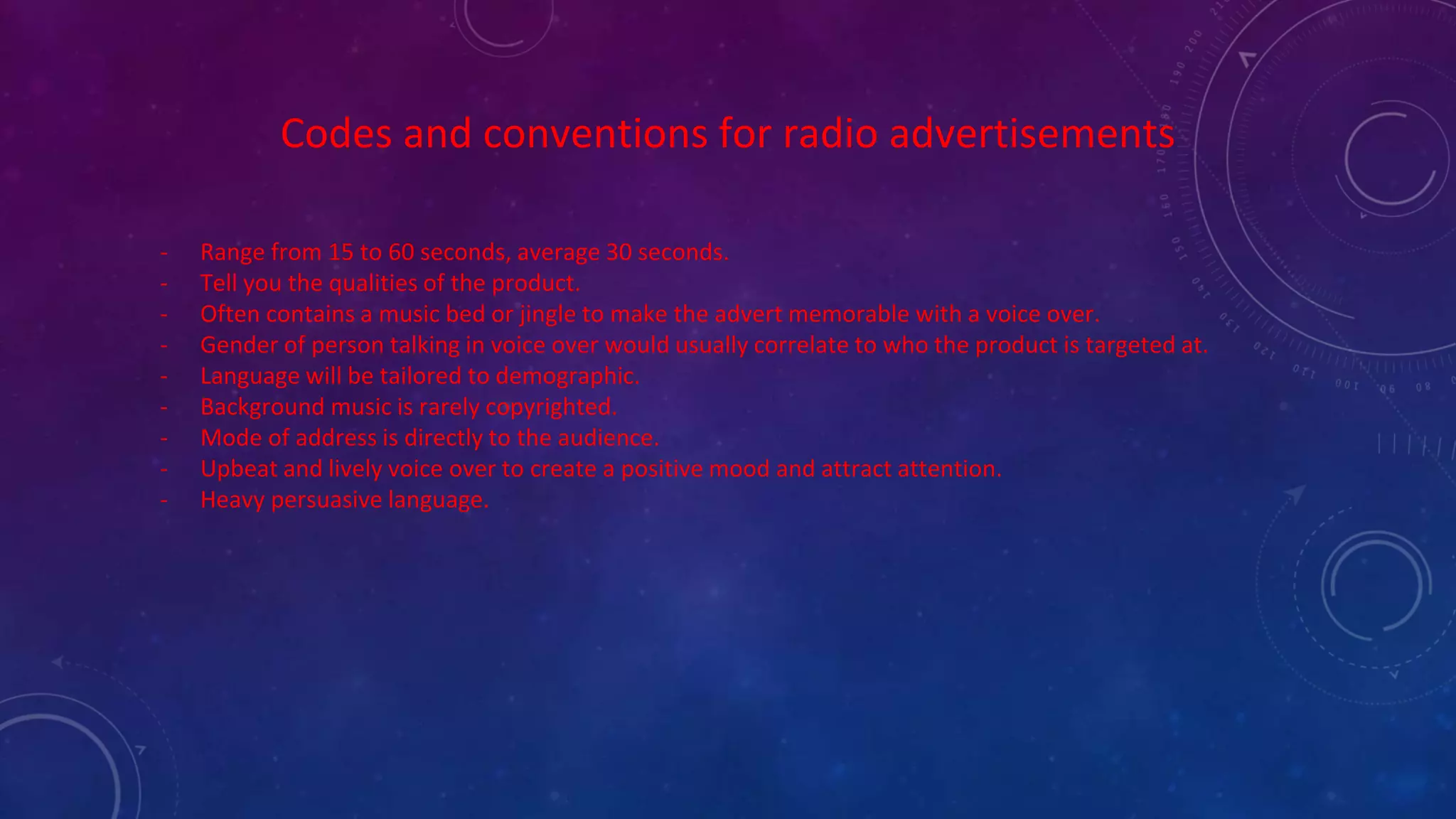 Codes and conventions for radio advertisements
- Range from 15 to 60 seconds, average 30 seconds.
- Tell you the qualities of the product.
- Often contains a music bed or jingle to make the advert memorable with a voice over.
- Gender of person talking in voice over would usually correlate to who the product is targeted at.
- Language will be tailored to demographic.
- Background music is rarely copyrighted.
- Mode of address is directly to the audience.
- Upbeat and lively voice over to create a positive mood and attract attention.
- Heavy persuasive language.
 