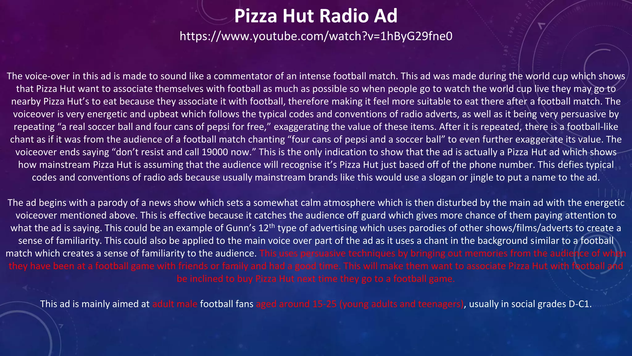 Pizza Hut Radio Ad
https://www.youtube.com/watch?v=1hByG29fne0
The voice-over in this ad is made to sound like a commentator of an intense football match. This ad was made during the world cup which shows
that Pizza Hut want to associate themselves with football as much as possible so when people go to watch the world cup live they may go to
nearby Pizza Hut’s to eat because they associate it with football, therefore making it feel more suitable to eat there after a football match. The
voiceover is very energetic and upbeat which follows the typical codes and conventions of radio adverts, as well as it being very persuasive by
repeating “a real soccer ball and four cans of pepsi for free,” exaggerating the value of these items. After it is repeated, there is a football-like
chant as if it was from the audience of a football match chanting “four cans of pepsi and a soccer ball” to even further exaggerate its value. The
voiceover ends saying “don’t resist and call 19000 now.” This is the only indication to show that the ad is actually a Pizza Hut ad which shows
how mainstream Pizza Hut is assuming that the audience will recognise it’s Pizza Hut just based off of the phone number. This defies typical
codes and conventions of radio ads because usually mainstream brands like this would use a slogan or jingle to put a name to the ad.
The ad begins with a parody of a news show which sets a somewhat calm atmosphere which is then disturbed by the main ad with the energetic
voiceover mentioned above. This is effective because it catches the audience off guard which gives more chance of them paying attention to
what the ad is saying. This could be an example of Gunn’s 12th type of advertising which uses parodies of other shows/films/adverts to create a
sense of familiarity. This could also be applied to the main voice over part of the ad as it uses a chant in the background similar to a football
match which creates a sense of familiarity to the audience. This uses persuasive techniques by bringing out memories from the audience of when
they have been at a football game with friends or family and had a good time. This will make them want to associate Pizza Hut with football and
be inclined to buy Pizza Hut next time they go to a football game.
This ad is mainly aimed at adult male football fans aged around 15-25 (young adults and teenagers), usually in social grades D-C1.
 