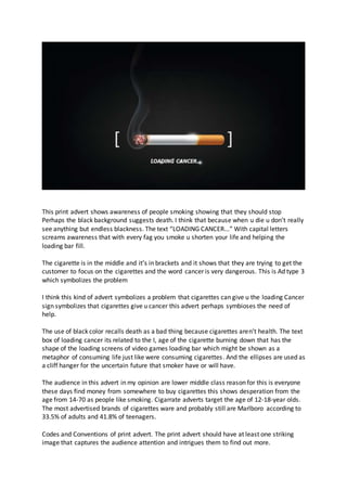 This print advert shows awareness of people smoking showing that they should stop
Perhaps the black background suggests death. I think that because when u die u don’t really
see anything but endless blackness. The text “LOADING CANCER...” With capital letters
screams awareness that with every fag you smoke u shorten your life and helping the
loading bar fill.
The cigarette is in the middle and it’s in brackets and it shows that they are trying to get the
customer to focus on the cigarettes and the word cancer is very dangerous. This is Ad type 3
which symbolizes the problem
I think this kind of advert symbolizes a problem that cigarettes can give u the loading Cancer
sign symbolizes that cigarettes give u cancer this advert perhaps symbioses the need of
help.
The use of black color recalls death as a bad thing because cigarettes aren’t health. The text
box of loading cancer its related to the I, age of the cigarette burning down that has the
shape of the loading screens of video games loading bar which might be shown as a
metaphor of consuming life just like were consuming cigarettes. And the ellipses are used as
a cliff hanger for the uncertain future that smoker have or will have.
Тhe audience in this advert in my opinion are lower middle class reason for this is everyone
these days find money from somewhere to buy cigarettes this shows desperation from the
age from 14-70 as people like smoking. Cigarrate adverts target the age of 12-18-year olds.
The most advertised brands of cigarettes ware and probably still are Marlboro according to
33.5% of adults and 41.8% of teenagers.
Codes and Conventions of print advert. The print advert should have at least one striking
image that captures the audience attention and intrigues them to find out more.
 
