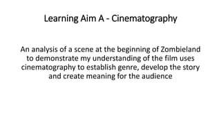 Learning Aim A - Cinematography
An analysis of a scene at the beginning of Zombieland
to demonstrate my understanding of the film uses
cinematography to establish genre, develop the story
and create meaning for the audience
 