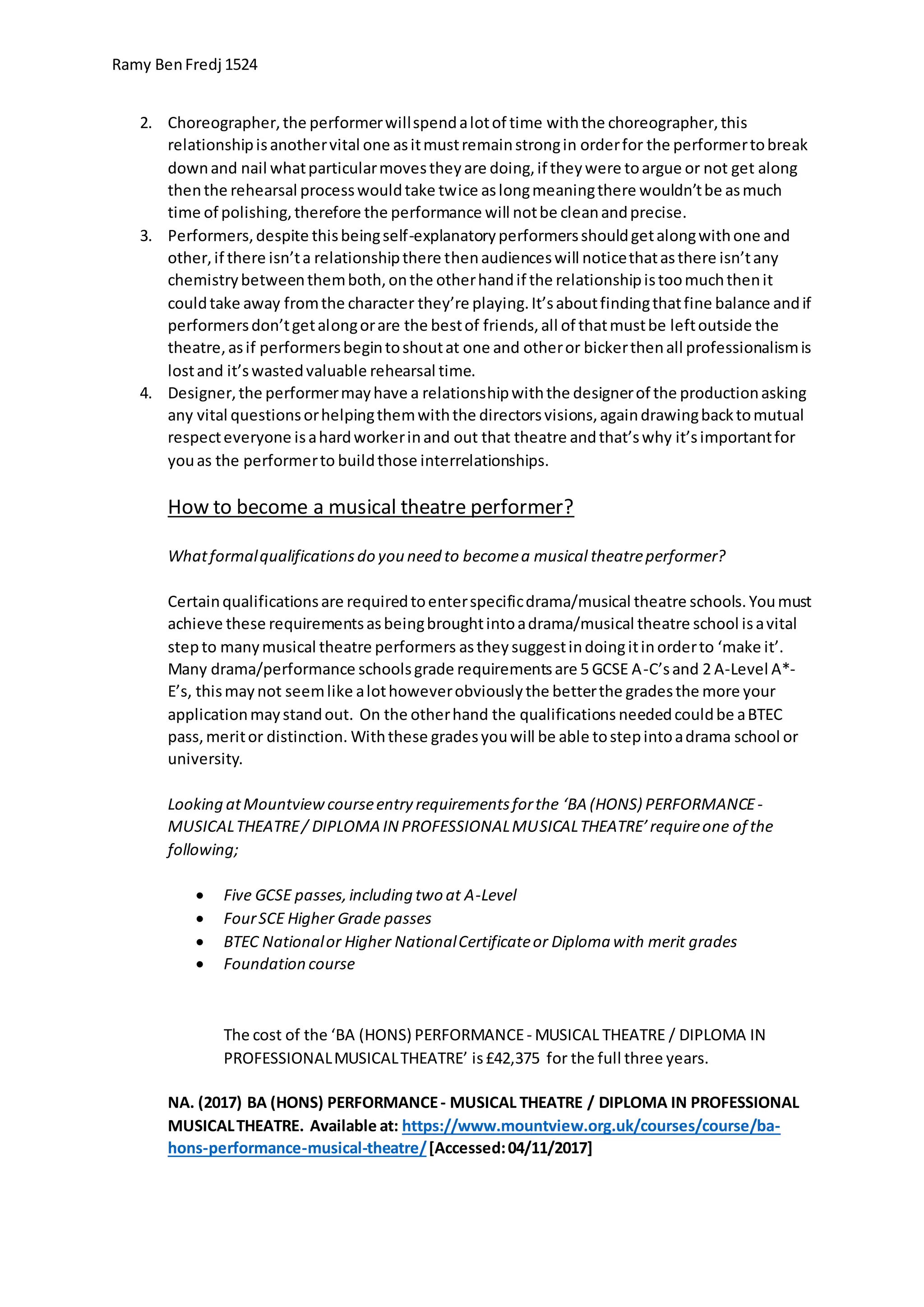 Ramy BenFredj 1524
2. Choreographer,the performerwillspendalotof time withthe choreographer,this
relationshipisanothervital one asitmustremainstrongin orderfor the performertobreak
downand nail whatparticularmovestheyare doing,if theywere toargue or not get along
thenthe rehearsal processwouldtake twice aslongmeaningthere wouldn’tbe asmuch
time of polishing,therefore the performance will notbe cleanandprecise.
3. Performers,despite thisbeingself-explanatoryperformersshouldgetalongwithone and
other,if there isn’ta relationshipthere thenaudienceswill noticethatasthere isn’tany
chemistrybetweenthemboth,onthe otherhandif the relationshipistoomuchthenit
couldtake away fromthe character they’re playing.It’saboutfindingthatfine balance andif
performersdon’tgetalongorare the bestof friends,all of thatmustbe leftoutside the
theatre,asif performersbegintoshoutat one and otheror bickerthenall professionalismis
lostand it’swastedvaluable rehearsal time.
4. Designer,the performermayhave a relationshipwiththe designerof the productionasking
any vital questionsorhelpingthemwiththe directorsvisions,againdrawingbacktomutual
respecteveryone isahardworkerinand out that theatre andthat’swhy it’simportantfor
youas the performerto buildthose interrelationships.
How to become a musical theatre performer?
Whatformalqualificationsdo you need to becomea musical theatreperformer?
Certainqualificationsare requiredtoenterspecificdrama/musical theatre schools.Youmust
achieve these requirementsasbeingbroughtintoadrama/musical theatre school isavital
stepto manymusical theatre performers asthey suggestindoingitinorderto ‘make it’.
Many drama/performance schoolsgrade requirementsare 5 GCSE A-C’sand 2 A-Level A*-
E’s, thismaynot seemlike alothoweverobviouslythe betterthe gradesthe more your
applicationmaystandout. On the otherhand the qualifications neededcouldbe aBTEC
pass,meritor distinction. Withthese gradesyouwill be able tostepintoadrama school or
university.
Looking atMountviewcourseentry requirementsforthe ‘BA (HONS) PERFORMANCE-
MUSICALTHEATRE/ DIPLOMA IN PROFESSIONALMUSICALTHEATRE’requireone of the
following;
 Five GCSE passes,including two at A-Level
 FourSCE Higher Grade passes
 BTEC Nationalor Higher NationalCertificateor Diploma with merit grades
 Foundation course
The cost of the ‘BA (HONS) PERFORMANCE- MUSICAL THEATRE / DIPLOMA IN
PROFESSIONALMUSICALTHEATRE’ is£42,375 for the full three years.
NA. (2017) BA (HONS) PERFORMANCE- MUSICAL THEATRE / DIPLOMA IN PROFESSIONAL
MUSICALTHEATRE. Available at: https://www.mountview.org.uk/courses/course/ba-
hons-performance-musical-theatre/[Accessed:04/11/2017]
 