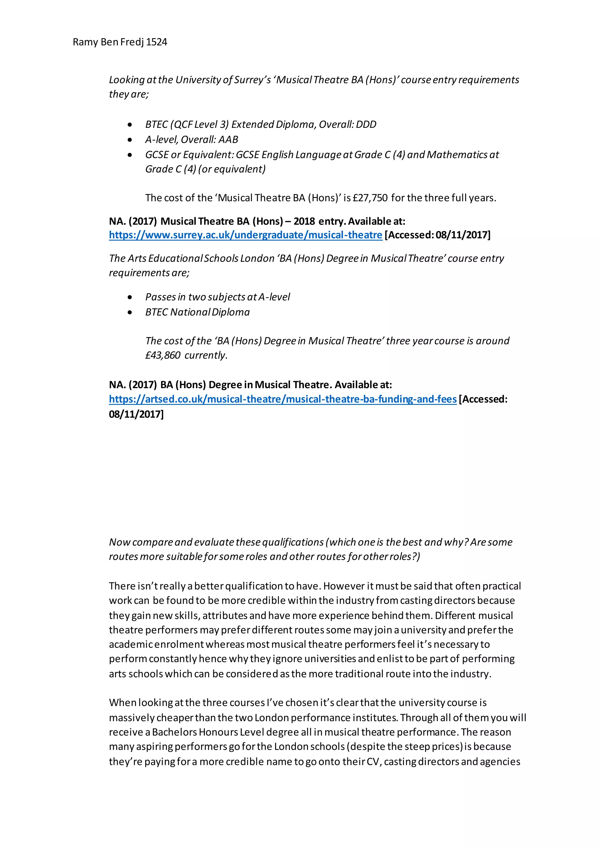 Ramy BenFredj 1524
Looking atthe Universityof Surrey’s‘MusicalTheatre BA (Hons)’courseentry requirements
they are;
 BTEC (QCFLevel 3) Extended Diploma,Overall:DDD
 A-level,Overall: AAB
 GCSE or Equivalent:GCSE English LanguageatGrade C (4) and Mathematicsat
Grade C (4) (or equivalent)
The cost of the ‘Musical Theatre BA (Hons)’ is£27,750 for the three full years.
NA. (2017) Musical Theatre BA (Hons) – 2018 entry.Available at:
https://www.surrey.ac.uk/undergraduate/musical-theatre [Accessed:08/11/2017]
The ArtsEducationalSchoolsLondon ‘BA (Hons) Degreein MusicalTheatre’course entry
requirementsare;
 Passesin two subjectsatA-level
 BTEC NationalDiploma
The cost of the ‘BA (Hons) Degreein Musical Theatre’three yearcourse is around
£43,860 currently.
NA. (2017) BA (Hons) Degree inMusical Theatre. Available at:
https://artsed.co.uk/musical-theatre/musical-theatre-ba-funding-and-fees[Accessed:
08/11/2017]
Nowcompareand evaluatethesequalifications(which oneis thebest and why?Aresome
routesmore suitableforsomeroles and other routes forotherroles?)
There isn’treallyabetterqualificationtohave.However itmustbe saidthat oftenpractical
workcan be foundto be more credible withinthe industryfromcastingdirectorsbecause
theygainnewskills,attributesandhave more experience behindthem.Different musical
theatre performers maypreferdifferent routessome mayjoinauniversityandpreferthe
academicenrolmentwhereasmostmusical theatre performersfeel it’snecessaryto
performconstantlyhence whytheyignore universitiesandenlisttobe partof performing
arts schoolswhichcan be consideredasthe more traditional route intothe industry.
Whenlookingatthe three coursesI’ve chosenit’sclearthatthe universitycourse is
massivelycheaperthanthe twoLondonperformance institutes.Throughall of themyouwill
receive aBachelorsHonoursLevel degree all inmusical theatre performance.The reason
manyaspiringperformersgoforthe Londonschools(despite the steepprices)isbecause
they’re payingfora more credible name togoonto theirCV,castingdirectorsandagencies
 
