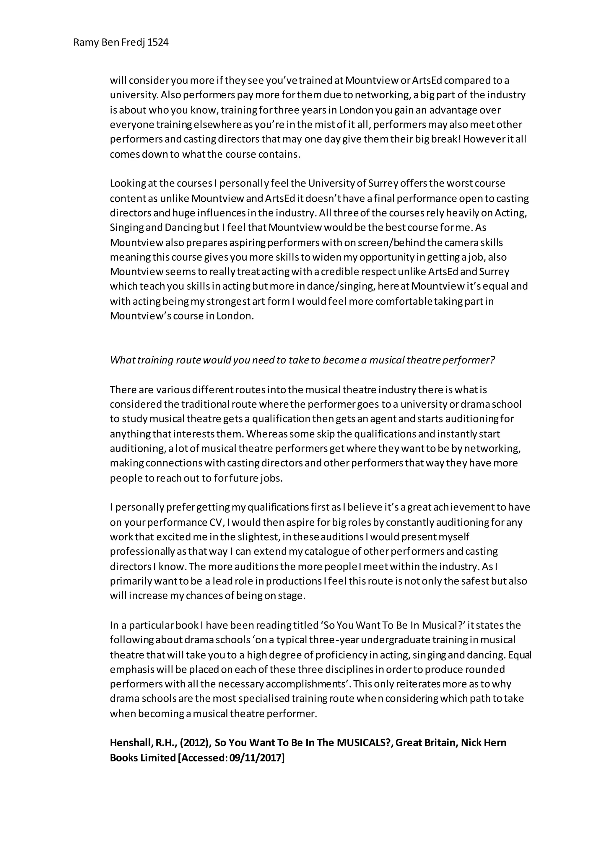 Ramy BenFredj 1524
will consideryoumore if theysee you’vetrainedatMountview orArtsEdcomparedtoa
university.Alsoperformerspaymore forthemdue tonetworking,abigpart of the industry
isabout whoyou know,trainingforthree yearsinLondonyougainan advantage over
everyone trainingelsewhereasyou’re inthe mistof it all,performersmayalsomeetother
performersandcastingdirectors thatmay one daygive themtheirbigbreak!Howeveritall
comesdownto whatthe course contains.
Lookingat the coursesI personallyfeel the Universityof Surreyoffersthe worstcourse
contentas unlike MountviewandArtsEditdoesn’thave afinal performance opentocasting
directorsandhuge influencesinthe industry.All threeof the coursesrelyheavilyonActing,
SingingandDancingbut I feel thatMountview wouldbe the bestcourse forme.As
Mountviewalsopreparesaspiringperformerswithonscreen/behindthe cameraskills
meaningthiscourse givesyoumore skillstowidenmyopportunityingettingajob,also
Mountviewseemstoreallytreatactingwithacredible respectunlike ArtsEdandSurrey
whichteachyou skillsinactingbutmore indance/singing,hereatMountview it’sequal and
withactingbeingmystrongestart formI wouldfeel more comfortabletakingpartin
Mountview’scourse inLondon.
Whattraining routewould you need to taketo becomea musical theatreperformer?
There are variousdifferentroutesintothe musical theatre industrythere iswhatis
consideredthe traditional route wherethe performergoes toa universityordramaschool
to studymusical theatre getsa qualificationthengetsanagentandstarts auditioningfor
anythingthatintereststhem.Whereassome skipthe qualificationsandinstantlystart
auditioning,alotof musical theatre performersgetwhere theywanttobe bynetworking,
makingconnectionswithcastingdirectorsandotherperformersthatwaytheyhave more
people toreachout to forfuture jobs.
I personallyprefergettingmyqualificationsfirstasIbelieve it’sagreatachievementtohave
on yourperformance CV,Iwouldthenaspire forbigrolesbyconstantlyauditioningforany
workthat excitedme inthe slightest,intheseauditionsIwouldpresentmyself
professionallyasthatway I can extendmycatalogue of otherperformersandcasting
directorsI know.The more auditionsthe more peopleImeetwithinthe industry.AsI
primarilywanttobe a leadrole inproductionsIfeel thisroute isnotonlythe safestbutalso
will increase mychancesof beingonstage.
In a particularbookI have beenreadingtitled‘SoYouWantTo Be In Musical?’itstatesthe
followingaboutdramaschools‘ona typical three-yearundergraduate traininginmusical
theatre thatwill take youto a highdegree of proficiencyinacting,singinganddancing.Equal
emphasiswill be placedoneachof these three disciplinesinordertoproduce rounded
performerswithall the necessaryaccomplishments’.Thisonlyreiteratesmore astowhy
drama schoolsare the most specialisedtrainingroute whenconsideringwhichpathtotake
whenbecomingamusical theatre performer.
Henshall,R.H., (2012), So You Want To Be In The MUSICALS?,Great Britain, Nick Hern
Books Limited[Accessed:09/11/2017]
 