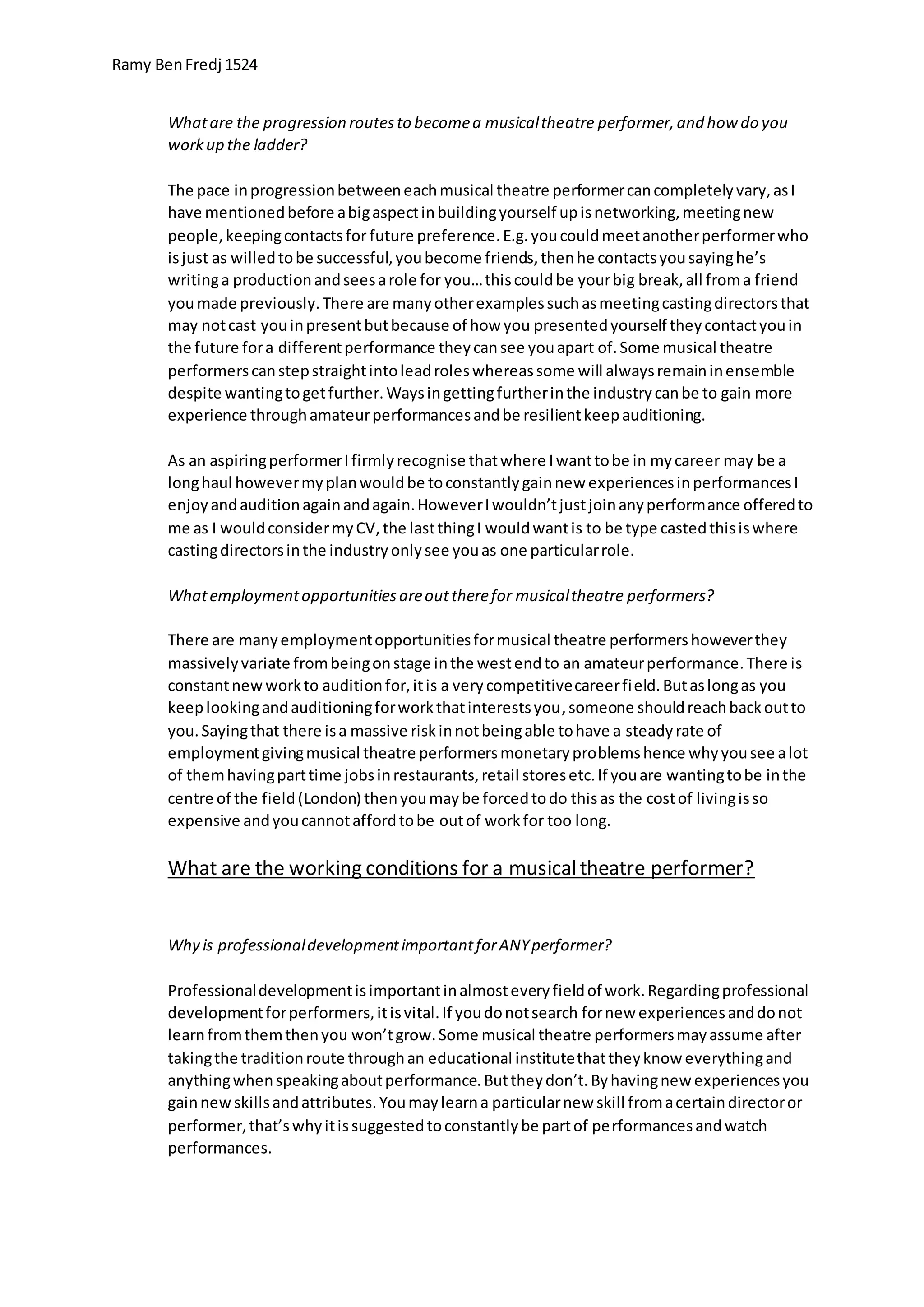 Ramy BenFredj 1524
Whatare the progression routesto becomea musicaltheatre performer,and how do you
workup the ladder?
The pace inprogressionbetweeneachmusical theatre performercancompletelyvary,asI
have mentionedbefore abigaspectinbuildingyourself upisnetworking,meetingnew
people,keepingcontactsfor future preference.E.g.youcouldmeetanotherperformerwho
isjust as willedtobe successful,youbecome friends,thenhe contactsyousayinghe’s
writinga productionandseesarole for you…thiscouldbe yourbig break,all froma friend
youmade previously.There are manyotherexamplessuchasmeetingcastingdirectorsthat
may notcast youinpresentbutbecause of how you presentedyourself theycontactyouin
the future fora differentperformance theycansee youapart of.Some musical theatre
performerscanstepstraightintoleadroleswhereassome will alwaysremaininensemble
despite wantingtogetfurther.Waysingettingfurtherinthe industrycanbe to gain more
experience throughamateurperformancesandbe resilientkeepauditioning.
As an aspiringperformerIfirmlyrecognise thatwhere Iwanttobe in mycareer may be a
longhaul howevermyplanwouldbe toconstantlygainnew experiencesinperformancesI
enjoyandauditionagainandagain.HoweverIwouldn’tjustjoinanyperformance offeredto
me as I wouldconsidermyCV,the lastthingI wouldwantis to be type castedthisiswhere
castingdirectorsinthe industryonlysee youas one particularrole.
Whatemploymentopportunitiesareouttherefor musicaltheatre performers?
There are manyemploymentopportunitiesformusical theatre performershoweverthey
massivelyvariate frombeingonstage inthe westendto an amateurperformance.There is
constantnewworkto auditionfor,itis a verycompetitivecareerfield.Butaslongas you
keeplookingandauditioningforworkthatinterestsyou,someone shouldreachbackoutto
you.Sayingthat there isa massive riskinnotbeingable tohave a steadyrate of
employmentgivingmusical theatre performersmonetaryproblemshence whyyousee alot
of themhavingparttime jobsinrestaurants,retail storesetc.If youare wantingtobe inthe
centre of the field(London) thenyoumaybe forcedtodo thisas the costof livingisso
expensive andyoucannotaffordtobe outof workfor too long.
What are the working conditions for a musicaltheatre performer?
Why is professionaldevelopmentimportantforANYperformer?
Professionaldevelopmentisimportantinalmosteveryfieldof work.Regardingprofessional
developmentforperformers,itisvital.If youdonotsearch fornew experiencesanddonot
learnfromthemthenyou won’tgrow.Some musical theatre performersmayassume after
takingthe traditionroute throughan educational institutethattheyknow everythingand
anythingwhenspeakingaboutperformance.Buttheydon’t.Byhavingnew experiencesyou
gainnewskillsandattributes.Youmaylearna particularnew skill fromacertaindirectoror
performer,that’swhyitissuggestedtoconstantlybe partof performancesandwatch
performances.
 