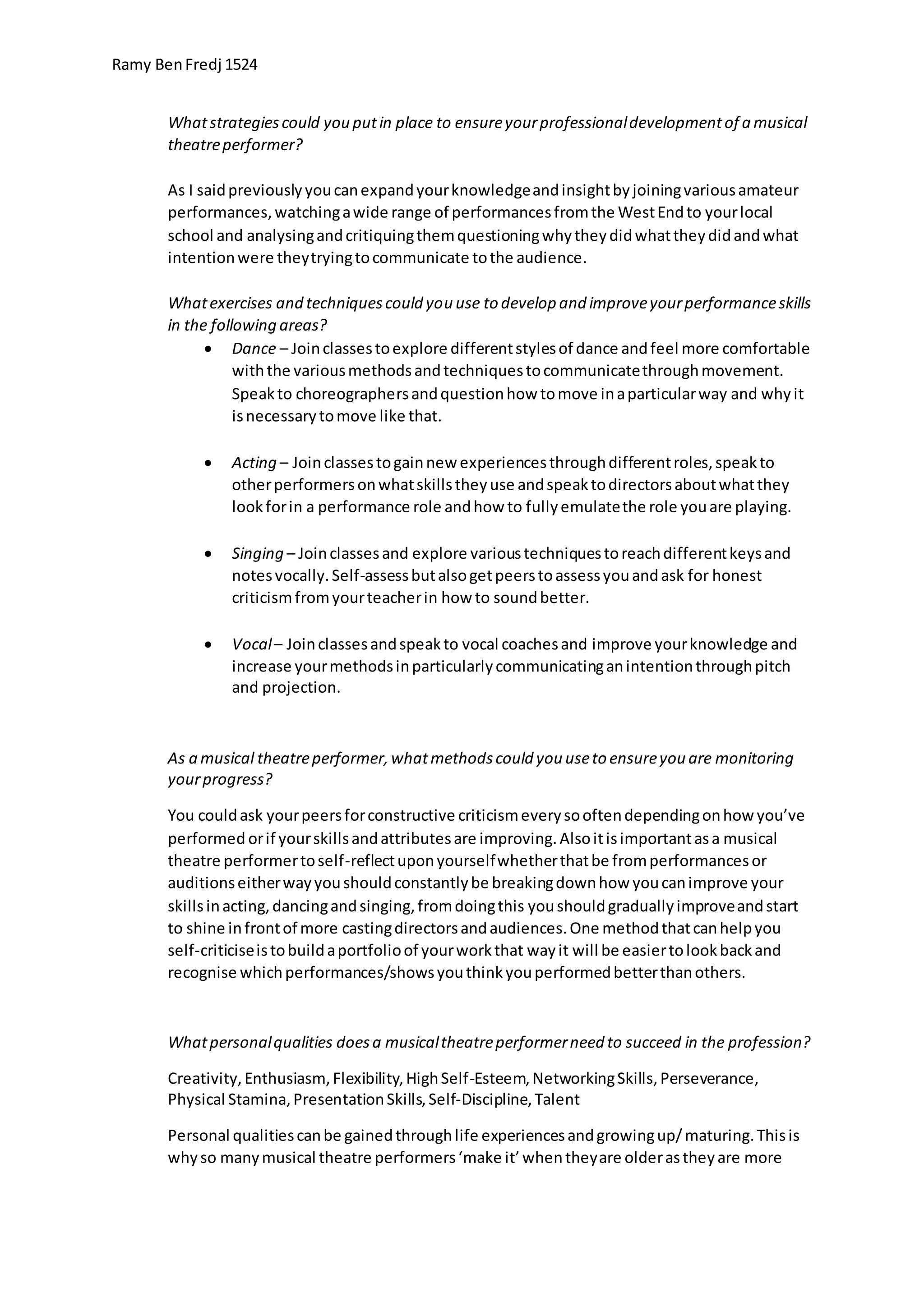 Ramy BenFredj 1524
Whatstrategiescould you putin place to ensureyourprofessionaldevelopmentof a musical
theatreperformer?
As I saidpreviouslyyoucanexpandyourknowledgeandinsightbyjoiningvariousamateur
performances,watchingawide range of performancesfromthe WestEndto yourlocal
school and analysingandcritiquingthemquestioningwhytheydidwhattheydidandwhat
intentionwere theytryingtocommunicate tothe audience.
Whatexercises and techniquescould you use to develop and improveyourperformanceskills
in the following areas?
 Dance – Joinclassestoexplore differentstylesof dance andfeel more comfortable
withthe variousmethodsandtechniquestocommunicatethroughmovement.
Speakto choreographersandquestionhow tomove inaparticularway and whyit
isnecessarytomove like that.
 Acting – Joinclassestogainnew experiencesthroughdifferentroles,speakto
otherperformersonwhatskillstheyuse andspeaktodirectorsaboutwhatthey
lookforin a performance role andhow to fullyemulatethe role youare playing.
 Singing – Joinclassesand explore varioustechniquestoreachdifferentkeysand
notesvocally.Self-assessbutalsogetpeerstoassessyouandask for honest
criticismfromyourteacherin how to soundbetter.
 Vocal– Joinclassesandspeakto vocal coachesand improve yourknowledge and
increase yourmethodsinparticularlycommunicatinganintentionthroughpitch
and projection.
As a musical theatreperformer,whatmethodscould you useto ensureyou are monitoring
yourprogress?
You couldask yourpeersforconstructive criticismeverysooftendependingonhow you’ve
performed orif yourskillsandattributesare improving.Alsoitisimportantasa musical
theatre performertoself-reflectuponyourselfwhetherthatbe fromperformancesor
auditionseitherwayyoushouldconstantlybe breakingdownhow youcanimprove your
skillsinacting,dancingandsinging,fromdoingthis youshouldgraduallyimproveandstart
to shine infrontof more castingdirectorsandaudiences.One methodthatcanhelpyou
self-criticiseistobuildaportfolioof yourworkthat wayit will be easiertolookbackand
recognise whichperformances/showsyouthinkyouperformedbetterthanothers.
Whatpersonalqualities doesa musicaltheatreperformerneed to succeed in the profession?
Creativity,Enthusiasm,Flexibility,HighSelf-Esteem,NetworkingSkills,Perseverance,
Physical Stamina,PresentationSkills,Self-Discipline,Talent
Personal qualitiescanbe gainedthroughlife experiencesandgrowingup/maturing.Thisis
whyso manymusical theatre performers‘make it’whentheyare olderastheyare more
 