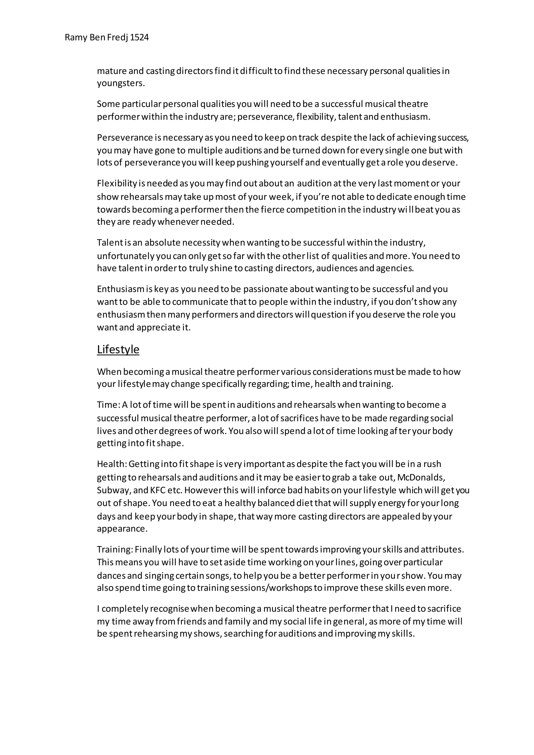 Ramy BenFredj 1524
mature and castingdirectorsfinditdifficulttofindthese necessarypersonal qualitiesin
youngsters.
Some particularpersonal qualitiesyouwill needtobe a successful musical theatre
performerwithinthe industryare;perseverance,flexibility,talentandenthusiasm.
Perseverance isnecessaryasyouneedtokeepontrack despite the lackof achievingsuccess,
youmay have gone to multiple auditionsandbe turneddownforeverysingle one butwith
lotsof perseveranceyouwill keeppushingyourself andeventuallygetarole youdeserve.
Flexibilityisneededasyoumayfindoutaboutan auditionatthe verylastmomentor your
showrehearsalsmaytake upmost of your week,if you’re notable todedicate enoughtime
towardsbecomingaperformerthenthe fierce competitioninthe industrywillbeatyouas
theyare readywheneverneeded.
Talentisan absolute necessitywhenwantingtobe successful withinthe industry,
unfortunatelyyoucanonlygetsofar withthe otherlist of qualitiesandmore.Youneedto
have talentinorderto trulyshine tocasting directors,audiencesandagencies.
Enthusiasmiskeyas youneedtobe passionate aboutwantingtobe successful andyou
wantto be able tocommunicate thatto people withinthe industry,if youdon’tshow any
enthusiasmthenmanyperformersanddirectorswillquestionif youdeserve the role you
wantand appreciate it.
Lifestyle
Whenbecomingamusical theatre performervariousconsiderationsmustbe made tohow
your lifestylemaychange specificallyregarding;time,healthandtraining.
Time:A lotof time will be spentinauditionsandrehearsalswhenwantingtobecome a
successful musical theatre performer,alotof sacrificeshave tobe made regardingsocial
livesandotherdegreesof work.Youalsowill spendalotof time lookingafteryourbody
gettingintofitshape.
Health:Gettingintofitshape isveryimportantasdespite the factyouwill be ina rush
gettingtorehearsalsandauditionsanditmay be easiertograb a take out,McDonalds,
Subway,andKFC etc.Howeverthis will inforce badhabitsonyourlifestyle whichwill getyou
out of shape.You needtoeat a healthybalanceddietthatwill supplyenergyforyourlong
daysand keepyourbodyin shape,thatwaymore castingdirectorsare appealedbyyour
appearance.
Training:Finallylotsof yourtime will be spenttowardsimprovingyourskillsandattributes.
Thismeansyou will have tosetaside time workingonyourlines,goingoverparticular
dancesand singingcertainsongs,tohelpyoube a betterperformerinyourshow.Youmay
alsospendtime goingtotrainingsessions/workshopstoimprove these skillsevenmore.
I completelyrecognisewhenbecominga musical theatre performerthatIneedtosacrifice
my time awayfromfriendsandfamily andmysocial life ingeneral,asmore of mytime will
be spentrehearsingmyshows,searchingforauditionsandimprovingmyskills.
 