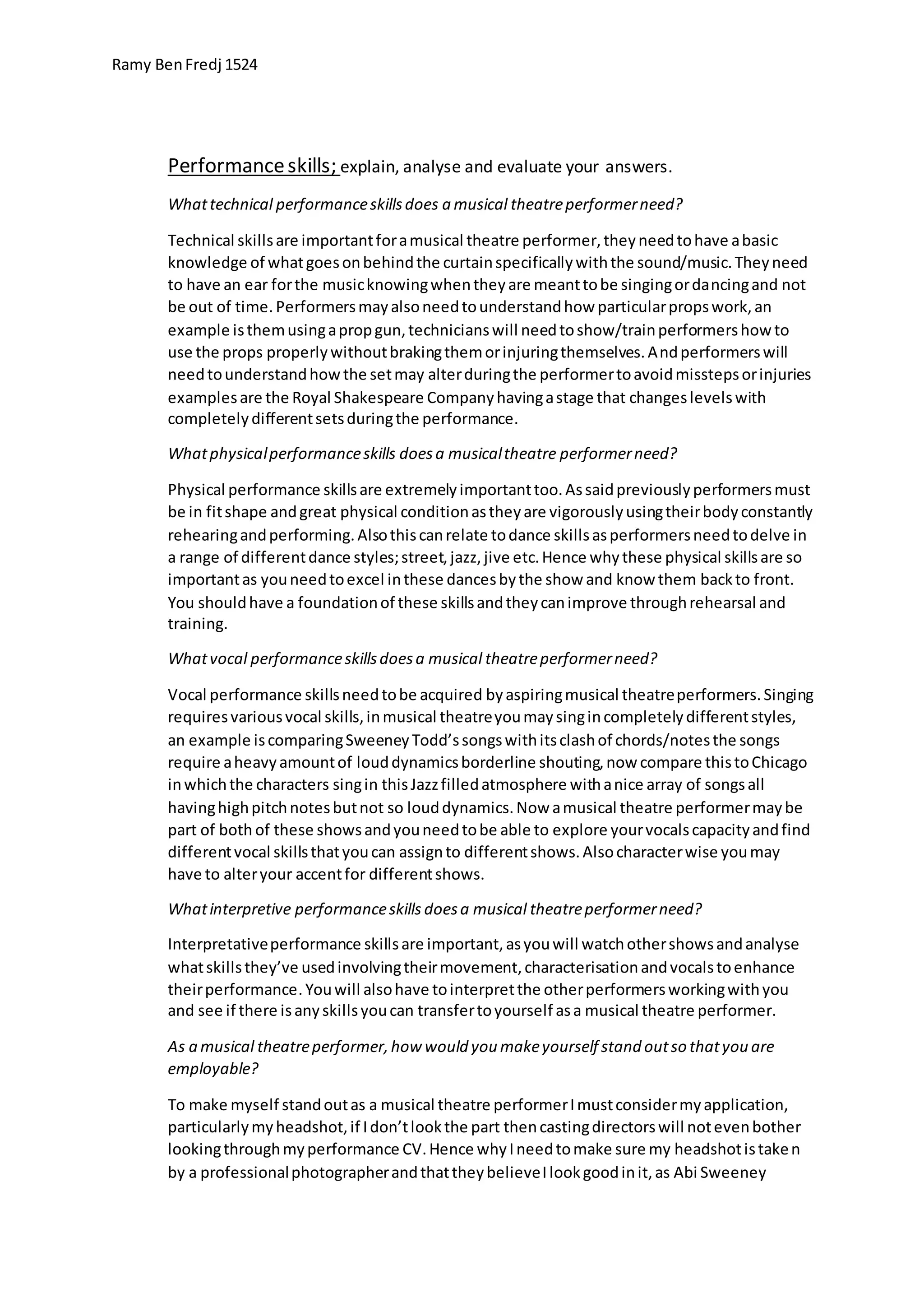 Ramy BenFredj 1524
Performanceskills; explain, analyse and evaluate your answers.
Whattechnical performanceskillsdoes a musical theatreperformerneed?
Technical skillsare importantforamusical theatre performer,theyneedtohave abasic
knowledge of whatgoesonbehindthe curtainspecificallywiththe sound/music.Theyneed
to have an ear forthe musicknowingwhentheyare meanttobe singingordancingand not
be out of time.Performersmayalsoneedtounderstandhow particularpropswork,an
example isthemusingapropgun,technicianswill needtoshow/trainperformershow to
use the props properlywithoutbrakingthemorinjuringthemselves.Andperformerswill
needtounderstandhowthe setmay alterduringthe performertoavoidmisstepsorinjuries
examplesare the Royal Shakespeare Companyhavingastage that changeslevelswith
completelydifferentsetsduringthe performance.
Whatphysicalperformanceskills doesa musicaltheatre performerneed?
Physical performance skillsare extremelyimportanttoo.Assaidpreviouslyperformersmust
be in fitshape andgreat physical conditionastheyare vigorouslyusingtheirbodyconstantly
rehearingandperforming.Alsothiscanrelate todance skillsasperformersneedtodelve in
a range of differentdance styles;street,jazz,jive etc.Hence whythese physical skillsare so
importantas youneedtoexcel inthese dancesbythe show and know them backto front.
You shouldhave a foundationof these skillsandtheycanimprove throughrehearsal and
training.
Whatvocal performanceskillsdoesa musical theatreperformerneed?
Vocal performance skillsneedtobe acquired byaspiringmusical theatreperformers.Singing
requiresvariousvocal skills,inmusical theatreyoumaysingincompletelydifferentstyles,
an example iscomparingSweeneyTodd’ssongswithitsclashof chords/notesthe songs
require aheavyamountof louddynamicsborderline shouting,now compare thistoChicago
inwhichthe characters singin thisJazzfilledatmosphere withanice array of songsall
havinghighpitchnotesbutnot so louddynamics.Now amusical theatre performermaybe
part of both of these showsandyouneedtobe able to explore yourvocalscapacityandfind
differentvocal skillsthatyoucan assignto differentshows.Alsocharacterwise youmay
have to alteryour accentfor differentshows.
Whatinterpretive performanceskills doesa musical theatreperformerneed?
Interpretativeperformance skillsare important,asyouwill watchothershowsandanalyse
whatskillsthey’ve usedinvolvingtheirmovement,characterisationandvocalstoenhance
theirperformance.Youwill alsohave tointerpretthe otherperformersworkingwithyou
and see if there isanyskillsyoucan transfertoyourself asa musical theatre performer.
As a musical theatreperformer,how would you makeyourself stand outso thatyou are
employable?
To make myself standoutas a musical theatre performerImustconsidermyapplication,
particularlymyheadshot,if Idon’tlookthe part thencastingdirectorswill notevenbother
lookingthroughmyperformance CV.Hence whyIneedtomake sure my headshotistaken
by a professionalphotographerandthattheybelieveIlookgoodinit,as Abi Sweeney
 