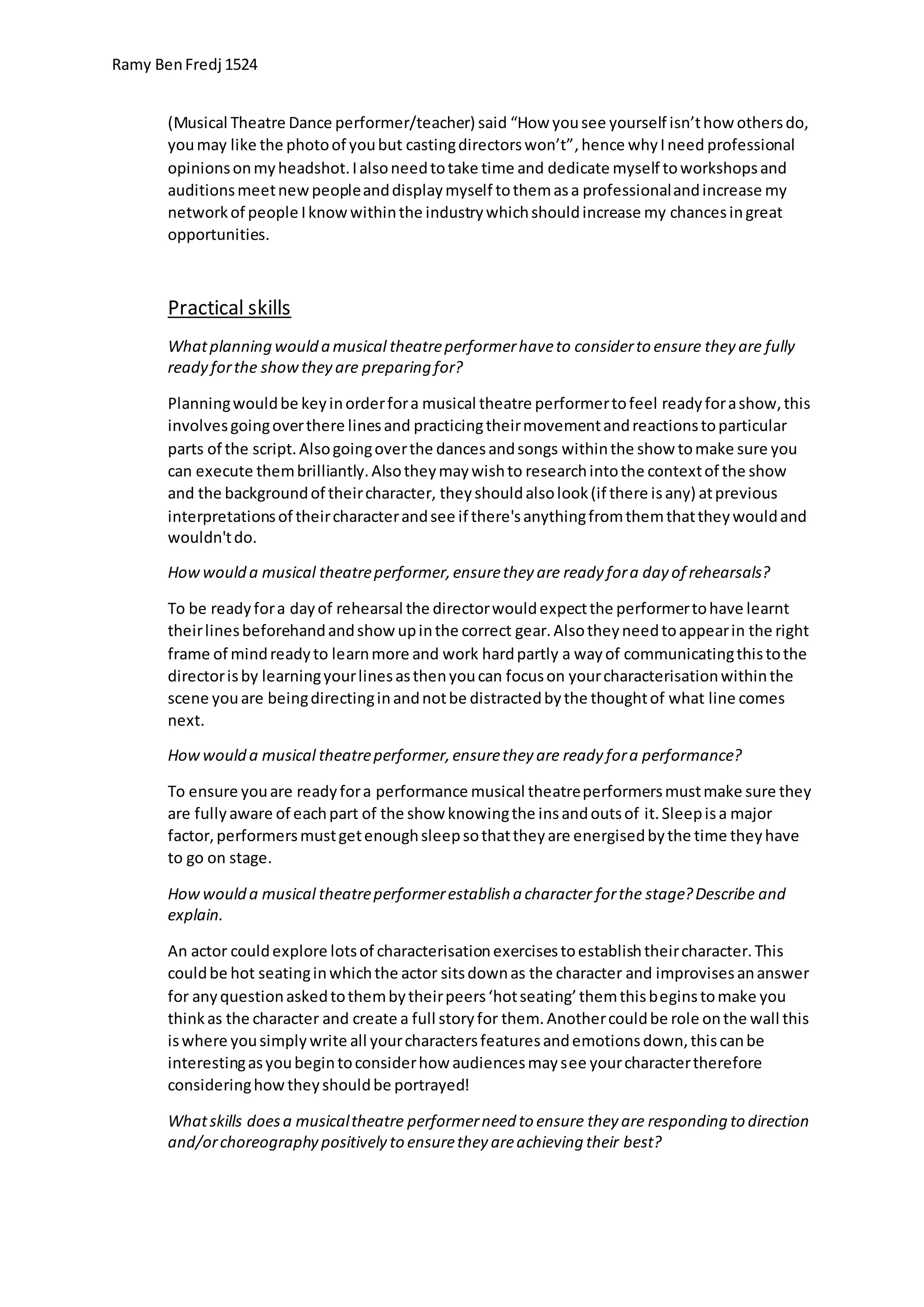 Ramy BenFredj 1524
(Musical Theatre Dance performer/teacher) said “How yousee yourself isn’thow othersdo,
youmay like the photoof youbut castingdirectorswon’t”,hence whyIneed professional
opinionsonmyheadshot.Ialsoneedtotake time and dedicate myself toworkshopsand
auditionsmeetnewpeopleanddisplaymyself tothemasa professionalandincrease my
networkof people Iknowwithinthe industrywhichshouldincrease my chancesingreat
opportunities.
Practical skills
Whatplanning would a musical theatreperformerhaveto considerto ensure they are fully
ready forthe showthey are preparing for?
Planningwouldbe keyinorderfora musical theatre performertofeel readyforashow,this
involvesgoingoverthere linesand practicingtheirmovementandreactionstoparticular
parts of the script.Alsogoingoverthe dancesandsongs withinthe show tomake sure you
can execute thembrilliantly.Alsotheymaywishto researchintothe contextof the show
and the backgroundof theircharacter, theyshouldalsolook(if there isany) atprevious
interpretationsof theircharacterandsee if there'sanythingfromthemthattheywouldand
wouldn'tdo.
Howwould a musical theatreperformer,ensurethey are ready fora day of rehearsals?
To be readyfora dayof rehearsal the directorwouldexpectthe performertohave learnt
theirlinesbeforehandandshowupinthe correct gear.Alsotheyneedtoappearin the right
frame of mindreadyto learnmore and work hardpartly a wayof communicatingthistothe
directorisby learningyourlinesasthenyoucan focuson yourcharacterisationwithinthe
scene youare beingdirectinginandnotbe distractedbythe thoughtof what line comes
next.
Howwould a musical theatreperformer,ensurethey are ready fora performance?
To ensure youare readyfora performance musical theatreperformersmustmake sure they
are fullyaware of eachpart of the show knowingthe insandoutsof it.Sleepisa major
factor,performersmustgetenoughsleepsothattheyare energisedbythe time theyhave
to go on stage.
Howwould a musical theatreperformerestablish a character forthe stage?Describe and
explain.
An actor couldexplore lotsof characterisationexercisestoestablishtheircharacter.This
couldbe hot seatinginwhichthe actor sitsdownas the character and improvisesananswer
for anyquestionaskedtothembytheirpeers‘hotseating’themthisbeginstomake you
thinkas the character and create a full storyfor them.Anothercouldbe role onthe wall this
iswhere yousimplywrite all yourcharactersfeaturesandemotionsdown,thiscanbe
interestingasyoubegintoconsiderhow audiencesmaysee yourcharactertherefore
consideringhowtheyshouldbe portrayed!
Whatskills doesa musicaltheatre performerneed to ensure they are responding to direction
and/orchoreography positively to ensurethey areachieving their best?
 