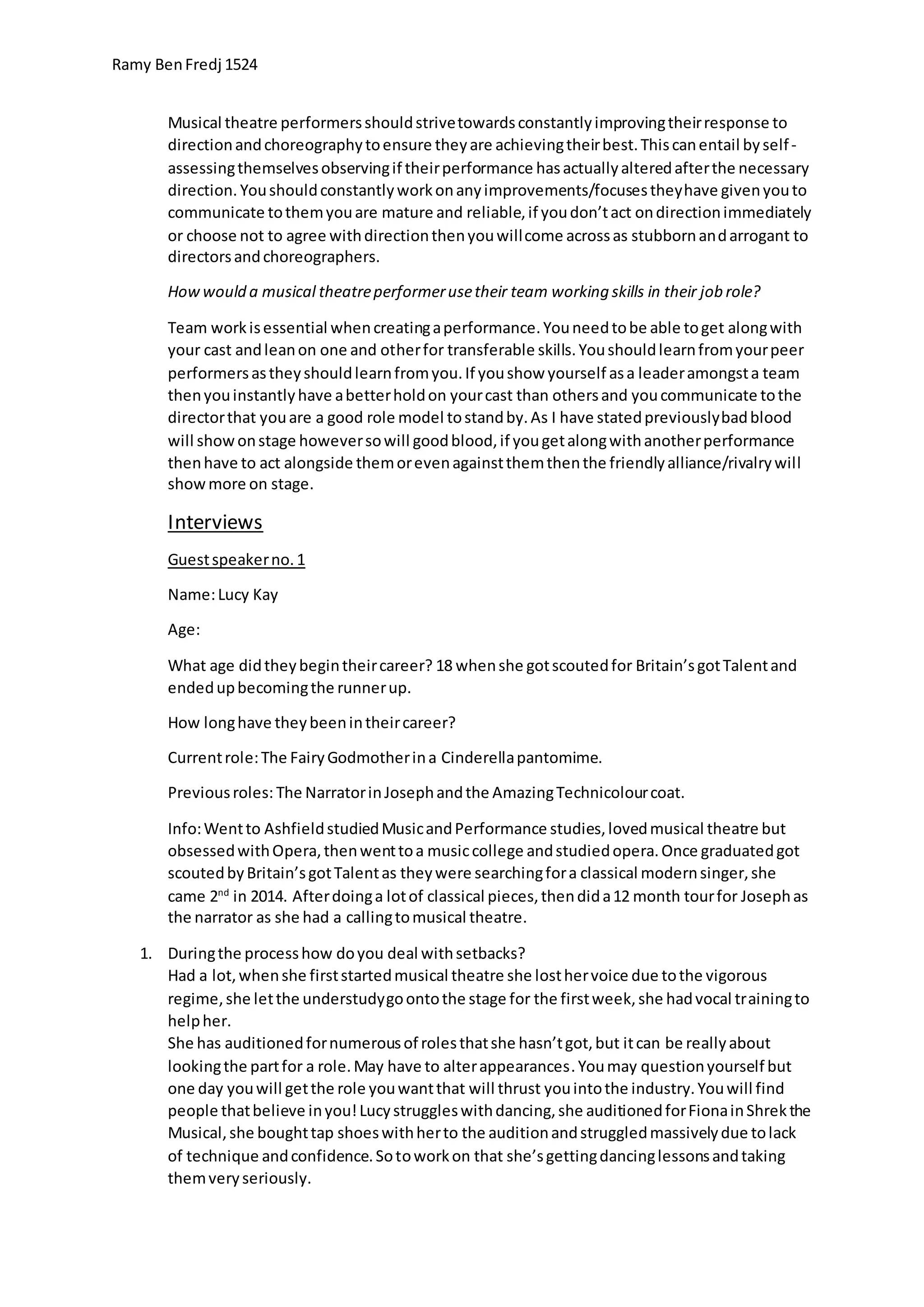 Ramy BenFredj 1524
Musical theatre performersshouldstrivetowardsconstantlyimprovingtheirresponse to
directionandchoreographytoensure theyare achievingtheirbest.Thiscanentail byself-
assessingthemselvesobservingif theirperformance hasactuallyalteredafterthe necessary
direction. Youshouldconstantlyworkonanyimprovements/focusestheyhave givenyouto
communicate tothemyouare mature and reliable,if youdon’tact ondirectionimmediately
or choose not to agree withdirectionthenyouwillcome acrossas stubbornandarrogant to
directorsandchoreographers.
Howwould a musical theatreperformerusetheir team working skills in their job role?
Team workisessential whencreatingaperformance.Youneedtobe able toget alongwith
your cast andleanon one and otherfor transferable skills.Youshouldlearnfromyourpeer
performersastheyshouldlearnfromyou.If youshow yourself asa leaderamongsta team
thenyouinstantlyhave abetterholdon yourcast than othersand youcommunicate tothe
directorthat youare a good role model tostandby.As I have statedpreviouslybadblood
will showonstage howeversowill goodblood,if yougetalongwithanotherperformance
thenhave to act alongside themorevenagainstthemthenthe friendlyalliance/rivalrywill
showmore on stage.
Interviews
Guestspeakerno.1
Name:Lucy Kay
Age:
What age didtheybegintheircareer? 18 whenshe gotscoutedfor Britain’sgotTalentand
endedupbecomingthe runnerup.
How longhave theybeenintheircareer?
Currentrole:The FairyGodmotherina Cinderellapantomime.
Previousroles: The NarratorinJosephandthe AmazingTechnicolourcoat.
Info:Wentto AshfieldstudiedMusicandPerformance studies,lovedmusical theatre but
obsessedwithOpera,thenwenttoa musiccollege andstudiedopera.Once graduatedgot
scoutedbyBritain’sgotTalentas theywere searchingfora classical modernsinger,she
came 2nd
in 2014. Afterdoinga lotof classical pieces,thendida12 month tourfor Josephas
the narrator as she had a callingtomusical theatre.
1. Duringthe processhow doyou deal withsetbacks?
Had a lot,whenshe firststartedmusical theatre she losthervoice due tothe vigorous
regime,she letthe understudygoontothe stage for the firstweek,she hadvocal trainingto
helpher.
She has auditionedfornumerousof rolesthatshe hasn’tgot,but itcan be reallyabout
lookingthe partfor a role.May have to alterappearances.Youmay questionyourself but
one day youwill getthe role youwantthat will thrust youintothe industry.Youwill find
people thatbelieve inyou!Lucystruggleswithdancing,she auditionedforFionainShrekthe
Musical,she boughttap shoeswithherto the auditionandstruggledmassivelydue tolack
of technique andconfidence.Sotoworkon that she’sgettingdancinglessonsandtaking
themveryseriously.
 