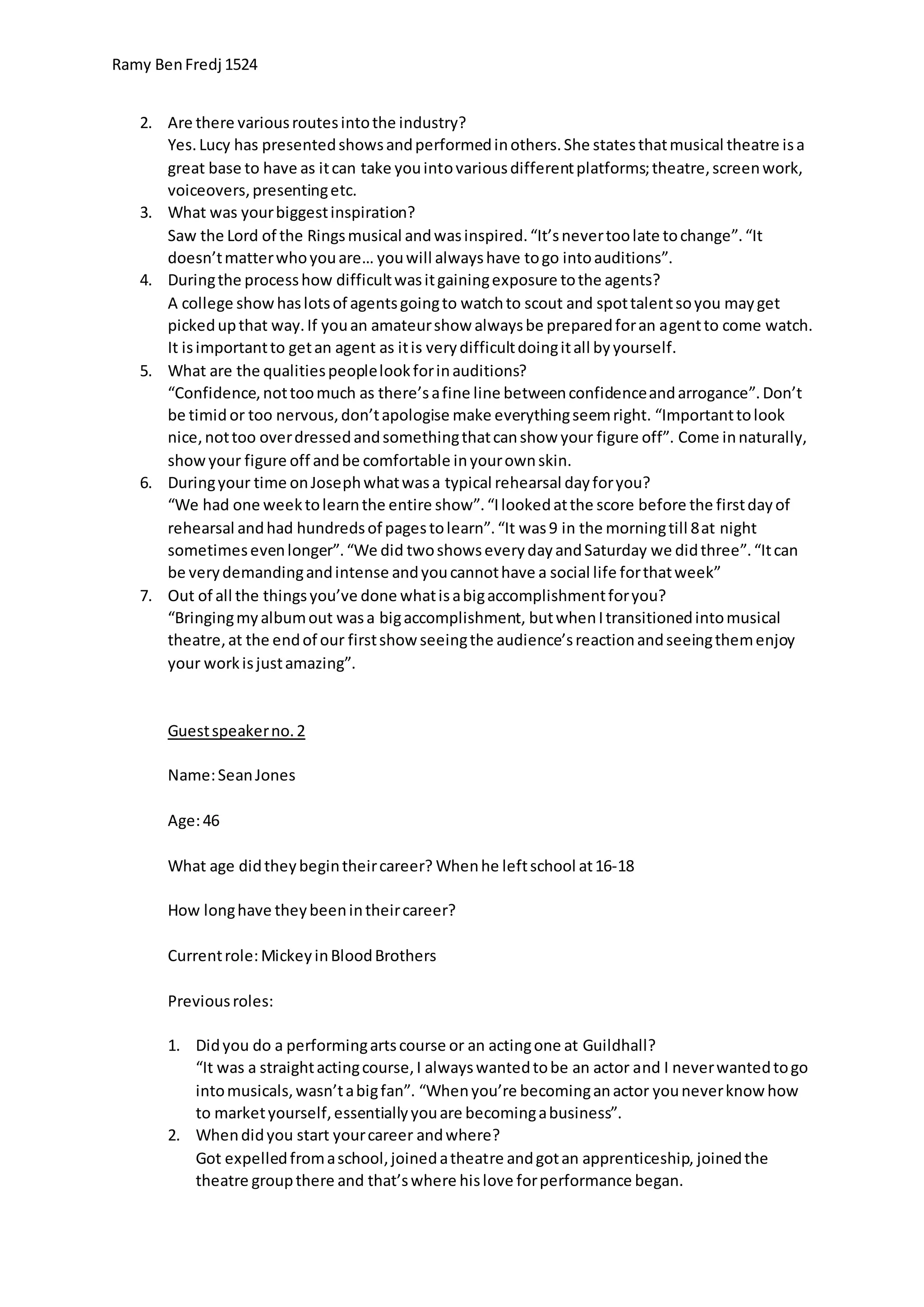 Ramy BenFredj 1524
2. Are there variousroutesintothe industry?
Yes.Lucy has presentedshowsandperformedinothers.She statesthatmusical theatre isa
great base to have as itcan take youintovariousdifferentplatforms;theatre,screenwork,
voiceovers,presentingetc.
3. What was yourbiggestinspiration?
Saw the Lord of the Ringsmusical andwasinspired.“It’snevertoolate tochange”.“It
doesn’tmatterwhoyouare… youwill alwayshave togo intoauditions”.
4. Duringthe processhow difficultwasitgainingexposure tothe agents?
A college showhaslotsof agentsgoingto watchto scout and spottalentsoyou mayget
pickedupthat way.If youan amateurshow alwaysbe preparedforan agentto come watch.
It isimportantto getan agent as itis verydifficultdoingitall byyourself.
5. What are the qualitiespeoplelookforinauditions?
“Confidence,nottoomuch as there’safine line betweenconfidenceandarrogance”.Don’t
be timid or too nervous,don’tapologise make everythingseemright. “Importanttolook
nice,nottoo overdressedandsomethingthatcanshow your figure off”. Come innaturally,
showyour figure off andbe comfortable inyourownskin.
6. Duringyour time onJosephwhatwasa typical rehearsal dayforyou?
“We had one weektolearnthe entire show”.“Ilookedatthe score before the firstdayof
rehearsal andhad hundredsof pagestolearn”.“It was9 in the morningtill 8at night
sometimesevenlonger”.“We did twoshowseverydayandSaturday we didthree”.“Itcan
be verydemandingandintense andyoucannothave a social life forthatweek”
7. Out of all the thingsyou’ve done whatisabigaccomplishmentforyou?
“Bringingmyalbumout wasa bigaccomplishment, butwhenItransitionedintomusical
theatre,at the endof our firstshow seeingthe audience’sreactionandseeingthemenjoy
your workisjustamazing”.
Guestspeakerno.2
Name:SeanJones
Age:46
What age didtheybegintheircareer? Whenhe leftschool at16-18
How longhave theybeenintheircareer?
Currentrole:MickeyinBloodBrothers
Previousroles:
1. Didyou do a performingartscourse or an actingone at Guildhall?
“It was a straightactingcourse,I alwayswantedtobe an actor and I neverwantedtogo
intomusicals,wasn’tabigfan”. “Whenyou’re becominganactor youneverknow how
to marketyourself,essentiallyyouare becomingabusiness”.
2. Whendidyou start yourcareer andwhere?
Got expelledfromaschool,joinedatheatre andgotan apprenticeship, joinedthe
theatre groupthere and that’swhere hislove forperformance began.
 