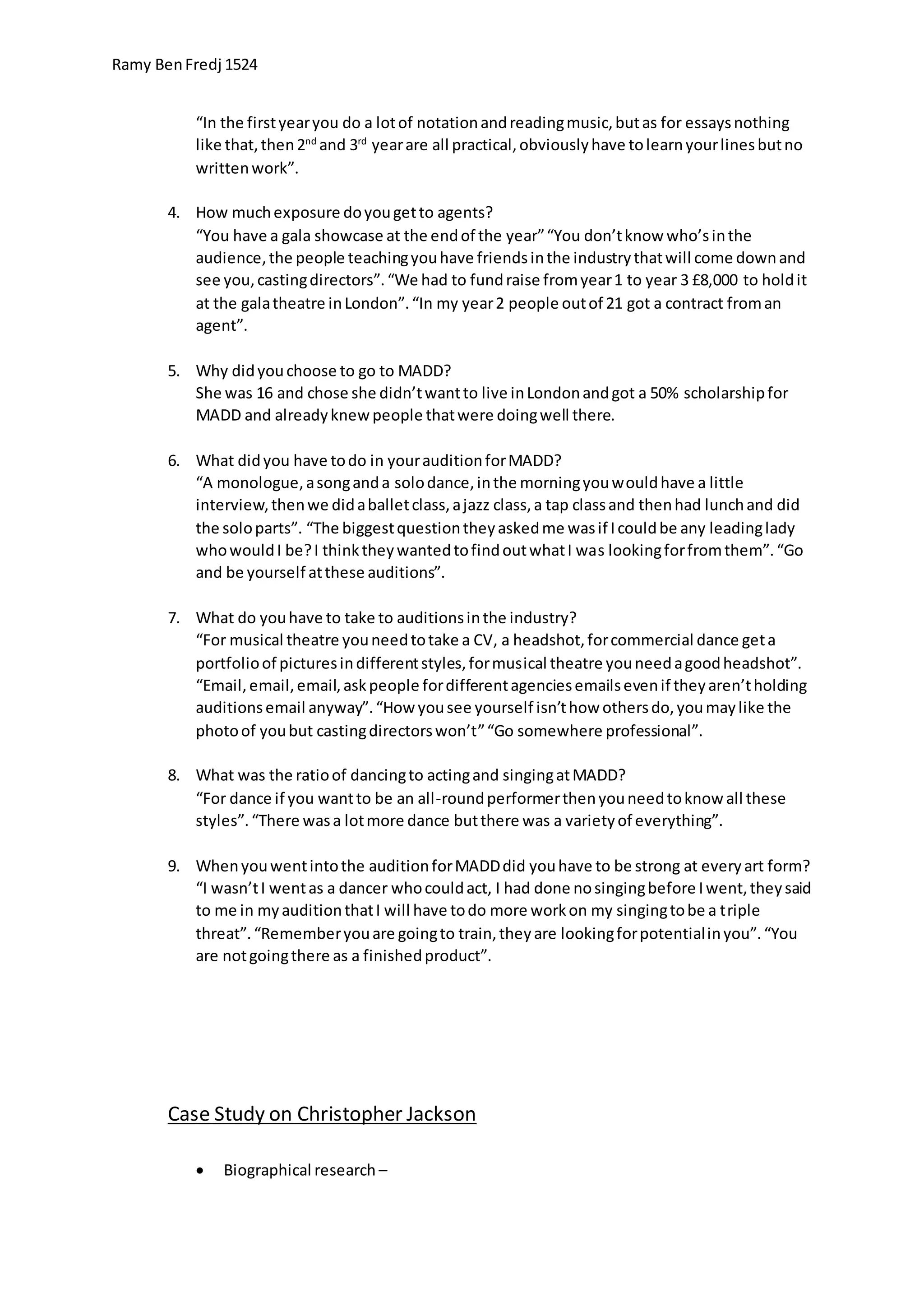 Ramy BenFredj 1524
“In the firstyearyou do a lotof notationandreadingmusic,butas for essaysnothing
like that,then2nd
and 3rd
yearare all practical,obviouslyhave tolearnyourlinesbutno
writtenwork”.
4. How muchexposure doyougetto agents?
“You have a gala showcase at the endof the year”“You don’tknow who’sinthe
audience,the people teachingyouhave friendsinthe industrythatwill come downand
see you,castingdirectors”.“We had to fundraise fromyear1 to year 3 £8,000 to holdit
at the galatheatre inLondon”.“In my year2 people outof 21 got a contract froman
agent”.
5. Why didyouchoose to go to MADD?
She was 16 and chose she didn’twantto live inLondonandgot a 50% scholarshipfor
MADD and alreadyknewpeople thatwere doingwell there.
6. What didyou have todo in yourauditionforMADD?
“A monologue,asonganda solodance,inthe morningyouwouldhave a little
interview,thenwe didaballetclass,ajazz class,a tap classand thenhad lunchand did
the soloparts”. “The biggestquestiontheyaskedme wasif Icouldbe any leadinglady
whowouldI be?I thinktheywantedtofindoutwhatI was lookingforfromthem”.“Go
and be yourself atthese auditions”.
7. What do youhave to take to auditionsinthe industry?
“For musical theatre youneedtotake a CV, a headshot,forcommercial dance geta
portfolioof picturesindifferentstyles,formusical theatre youneedagoodheadshot”.
“Email,email,email,askpeople fordifferentagenciesemailsevenif theyaren’tholding
auditionsemail anyway”.“How yousee yourself isn’thow othersdo,youmaylike the
photoof youbut castingdirectorswon’t”“Go somewhere professional”.
8. What was the ratioof dancingto actingand singingatMADD?
“For dance if you wantto be an all-roundperformerthenyouneedtoknow all these
styles”.“There wasa lotmore dance butthere was a varietyof everything”.
9. Whenyouwentintothe auditionforMADDdid youhave to be strong at everyart form?
“I wasn’tI wentas a dancer whocouldact, I had done nosingingbefore Iwent,theysaid
to me in myauditionthatI will have todo more workon my singingtobe a triple
threat”.“Rememberyouare goingto train,theyare lookingforpotentialinyou”.“You
are notgoingthere as a finishedproduct”.
Case Study on Christopher Jackson
 Biographical research –
 