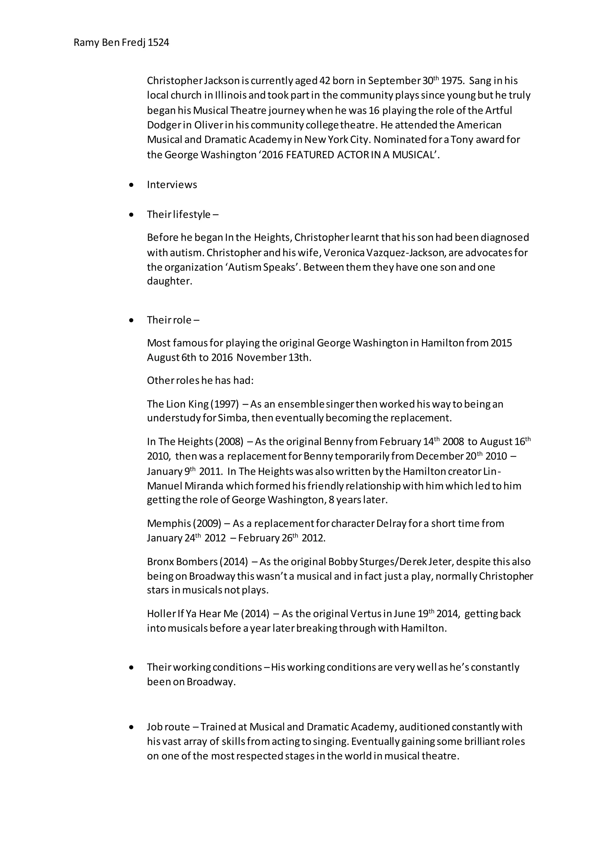 Ramy BenFredj 1524
ChristopherJacksoniscurrentlyaged42 born in September30th
1975. Sang inhis
local church inIllinoisandtookpartin the communityplayssince youngbuthe truly
beganhisMusical Theatre journeywhenhe was16 playingthe role of the Artful
Dodgerin Oliverinhiscommunitycollegetheatre. He attendedthe American
Musical and Dramatic AcademyinNew YorkCity. NominatedforaTony awardfor
the George Washington‘2016 FEATURED ACTORIN A MUSICAL’.
 Interviews
 Theirlifestyle –
Before he beganInthe Heights,Christopherlearnt thathissonhad beendiagnosed
withautism.Christopherandhiswife,VeronicaVazquez-Jackson,are advocatesfor
the organization ‘AutismSpeaks’.Betweenthem theyhave one sonandone
daughter.
 Theirrole –
Most famousfor playing the original George Washingtonin Hamiltonfrom2015
August6th to 2016 November13th.
Otherroleshe has had:
The Lion King(1997) – As an ensemblesingerthenworkedhiswaytobeingan
understudyforSimba,theneventuallybecomingthe replacement.
In The Heights(2008) – As the original BennyfromFebruary14th
2008 to August16th
2010, thenwasa replacementforBennytemporarilyfromDecember20th
2010 –
January9th
2011. In The Heightswasalsowrittenbythe HamiltoncreatorLin-
Manuel Miranda whichformedhisfriendlyrelationshipwithhimwhichledtohim
gettingthe role of George Washington,8 yearslater.
Memphis(2009) – As a replacementforcharacterDelrayfora short time from
January24th
2012 – February26th
2012.
Bronx Bombers(2014) – As the original BobbySturges/DerekJeter,despite thisalso
beingonBroadwaythiswasn’ta musical and infact justa play,normallyChristopher
stars inmusicalsnotplays.
HollerIf Ya Hear Me (2014) – As the original VertusinJune 19th
2014, gettingback
intomusicalsbefore ayear laterbreakingthroughwithHamilton.
 Theirworkingconditions –Hisworkingconditionsare verywellashe’sconstantly
beenonBroadway.
 Jobroute – Trainedat Musical and Dramatic Academy,auditionedconstantlywith
hisvast array of skillsfromactingtosinging.Eventuallygainingsome brilliantroles
on one of the mostrespectedstagesinthe worldinmusical theatre.
 