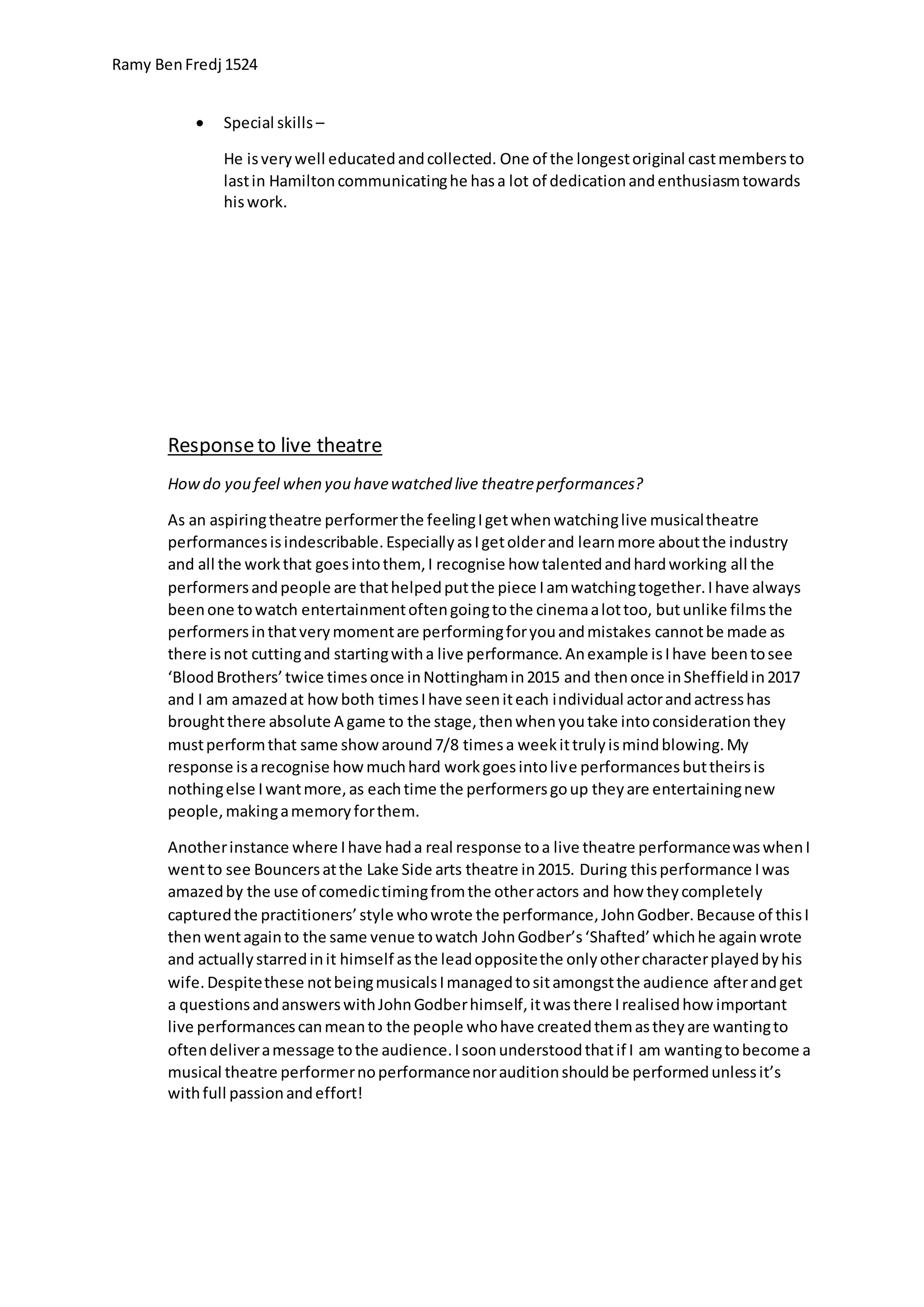 Ramy BenFredj 1524
 Special skills –
He isverywell educatedandcollected. One of the longestoriginal castmembersto
lastin Hamiltoncommunicatinghe hasa lot of dedicationandenthusiasmtowards
hiswork.
Responseto live theatre
Howdo you feel when you havewatched live theatreperformances?
As an aspiringtheatre performerthe feelingIgetwhenwatchinglive musicaltheatre
performancesisindescribable.EspeciallyasIgetolderand learnmore aboutthe industry
and all the workthat goesintothem, I recognise how talentedandhardworking all the
performersandpeople are thathelpedputthe piece Iamwatchingtogether.Ihave always
beenone towatch entertainmentoftengoingtothe cinemaalottoo, butunlike filmsthe
performersinthatverymomentare performingforyouandmistakes cannotbe made as
there isnot cuttingand startingwitha live performance.Anexample isIhave beentosee
‘BloodBrothers’twice timesonce inNottinghamin2015 and thenonce inSheffieldin2017
and I am amazedat howboth timesIhave seeniteach individual actorandactresshas
broughtthere absolute A game to the stage,thenwhenyoutake intoconsiderationthey
mustperformthat same showaround7/8 timesa weekittrulyismindblowing.My
response isarecognise howmuchhard workgoesintolive performancesbuttheirsis
nothingelse Iwantmore,as eachtime the performersgoup theyare entertainingnew
people,makingamemoryforthem.
Anotherinstance where Ihave hada real response toa live theatre performancewaswhenI
wentto see Bouncersatthe Lake Side arts theatre in2015. During thisperformance Iwas
amazedby the use of comedictimingfromthe otheractors and how theycompletely
capturedthe practitioners’style whowrote the performance,JohnGodber.Because of thisI
thenwentagainto the same venue towatch JohnGodber’s‘Shafted’whichhe againwrote
and actuallystarredinit himself asthe leadoppositethe onlyothercharacterplayedbyhis
wife.Despitethese notbeingmusicalsImanagedtositamongstthe audience afterandget
a questionsandanswerswithJohnGodberhimself,itwasthere Irealisedhow important
live performancescanmeanto the people whohave createdthemastheyare wantingto
oftendeliveramessage tothe audience.Isoonunderstoodthatif I am wantingtobecome a
musical theatre performernoperformancenorauditionshouldbe performedunlessit’s
withfull passionandeffort!
 