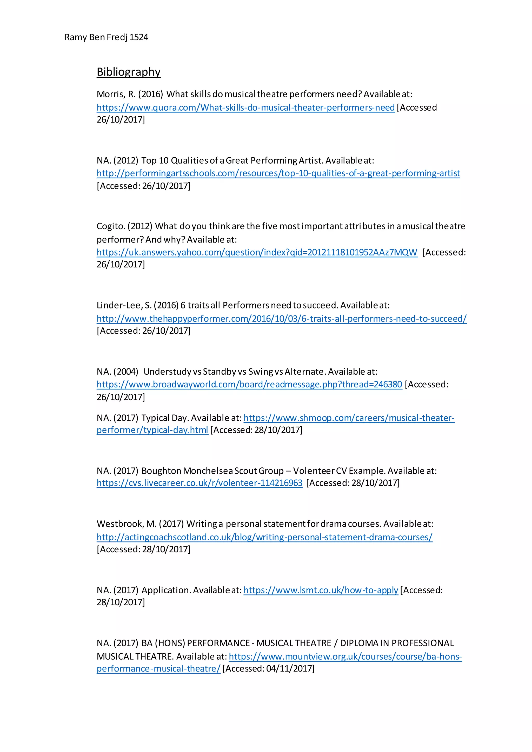 Ramy BenFredj 1524
Bibliography
Morris, R. (2016) What skillsdomusical theatre performersneed?Availableat:
https://www.quora.com/What-skills-do-musical-theater-performers-need[Accessed
26/10/2017]
NA.(2012) Top 10 Qualitiesof aGreat PerformingArtist.Availableat:
http://performingartsschools.com/resources/top-10-qualities-of-a-great-performing-artist
[Accessed:26/10/2017]
Cogito.(2012) What doyou thinkare the five mostimportantattributesinamusical theatre
performer?Andwhy?Available at:
https://uk.answers.yahoo.com/question/index?qid=20121118101952AAz7MQW [Accessed:
26/10/2017]
Linder-Lee,S. (2016) 6 traitsall Performersneedtosucceed.Availableat:
http://www.thehappyperformer.com/2016/10/03/6-traits-all-performers-need-to-succeed/
[Accessed:26/10/2017]
NA.(2004) UnderstudyvsStandbyvs SwingvsAlternate.Available at:
https://www.broadwayworld.com/board/readmessage.php?thread=246380 [Accessed:
26/10/2017]
NA.(2017) Typical Day.Available at: https://www.shmoop.com/careers/musical-theater-
performer/typical-day.html [Accessed:28/10/2017]
NA.(2017) BoughtonMonchelseaScoutGroup – VolenteerCV Example.Available at:
https://cvs.livecareer.co.uk/r/volenteer-114216963 [Accessed:28/10/2017]
Westbrook,M. (2017) Writinga personal statementfordramacourses.Availableat:
http://actingcoachscotland.co.uk/blog/writing-personal-statement-drama-courses/
[Accessed:28/10/2017]
NA.(2017) Application.Availableat: https://www.lsmt.co.uk/how-to-apply [Accessed:
28/10/2017]
NA.(2017) BA (HONS) PERFORMANCE- MUSICAL THEATRE / DIPLOMA IN PROFESSIONAL
MUSICAL THEATRE. Available at: https://www.mountview.org.uk/courses/course/ba-hons-
performance-musical-theatre/ [Accessed:04/11/2017]
 